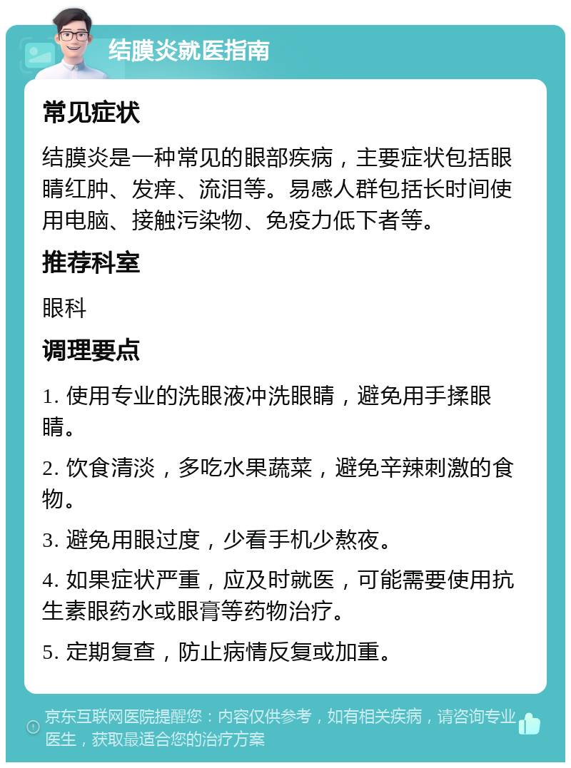 结膜炎就医指南 常见症状 结膜炎是一种常见的眼部疾病，主要症状包括眼睛红肿、发痒、流泪等。易感人群包括长时间使用电脑、接触污染物、免疫力低下者等。 推荐科室 眼科 调理要点 1. 使用专业的洗眼液冲洗眼睛，避免用手揉眼睛。 2. 饮食清淡，多吃水果蔬菜，避免辛辣刺激的食物。 3. 避免用眼过度，少看手机少熬夜。 4. 如果症状严重，应及时就医，可能需要使用抗生素眼药水或眼膏等药物治疗。 5. 定期复查，防止病情反复或加重。