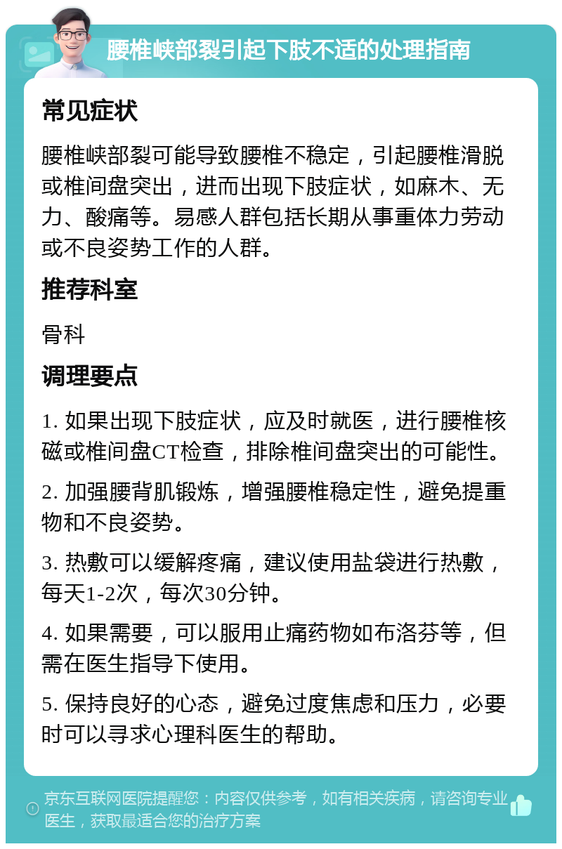 腰椎峡部裂引起下肢不适的处理指南 常见症状 腰椎峡部裂可能导致腰椎不稳定，引起腰椎滑脱或椎间盘突出，进而出现下肢症状，如麻木、无力、酸痛等。易感人群包括长期从事重体力劳动或不良姿势工作的人群。 推荐科室 骨科 调理要点 1. 如果出现下肢症状，应及时就医，进行腰椎核磁或椎间盘CT检查，排除椎间盘突出的可能性。 2. 加强腰背肌锻炼，增强腰椎稳定性，避免提重物和不良姿势。 3. 热敷可以缓解疼痛，建议使用盐袋进行热敷，每天1-2次，每次30分钟。 4. 如果需要，可以服用止痛药物如布洛芬等，但需在医生指导下使用。 5. 保持良好的心态，避免过度焦虑和压力，必要时可以寻求心理科医生的帮助。