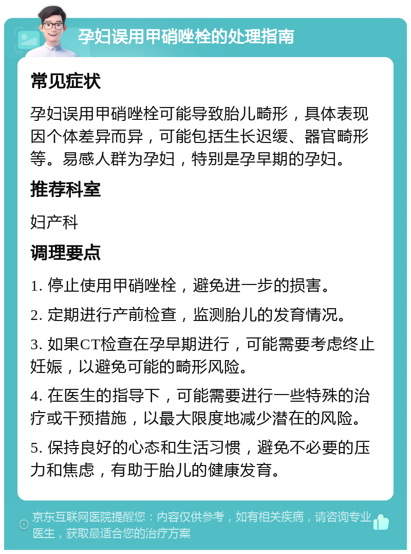 孕妇误用甲硝唑栓的处理指南 常见症状 孕妇误用甲硝唑栓可能导致胎儿畸形，具体表现因个体差异而异，可能包括生长迟缓、器官畸形等。易感人群为孕妇，特别是孕早期的孕妇。 推荐科室 妇产科 调理要点 1. 停止使用甲硝唑栓，避免进一步的损害。 2. 定期进行产前检查，监测胎儿的发育情况。 3. 如果CT检查在孕早期进行，可能需要考虑终止妊娠，以避免可能的畸形风险。 4. 在医生的指导下，可能需要进行一些特殊的治疗或干预措施，以最大限度地减少潜在的风险。 5. 保持良好的心态和生活习惯，避免不必要的压力和焦虑，有助于胎儿的健康发育。