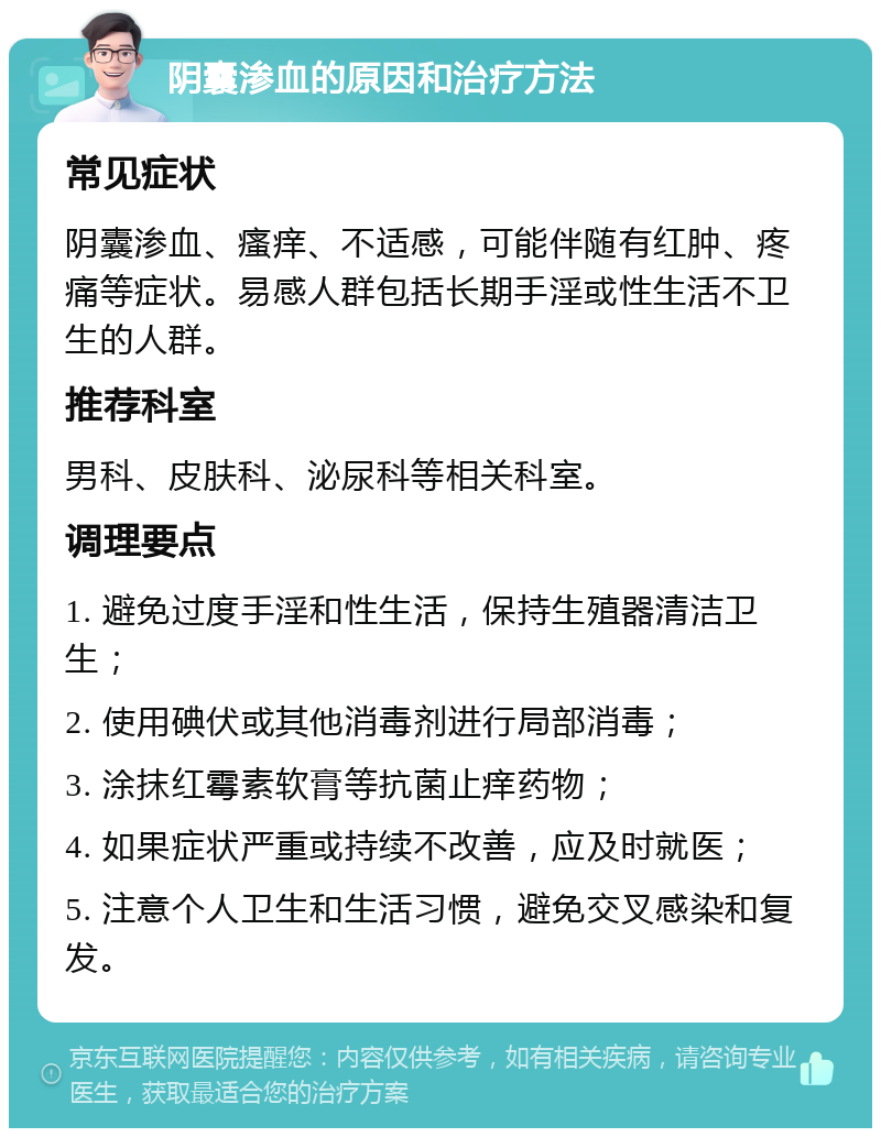 阴囊渗血的原因和治疗方法 常见症状 阴囊渗血、瘙痒、不适感，可能伴随有红肿、疼痛等症状。易感人群包括长期手淫或性生活不卫生的人群。 推荐科室 男科、皮肤科、泌尿科等相关科室。 调理要点 1. 避免过度手淫和性生活，保持生殖器清洁卫生； 2. 使用碘伏或其他消毒剂进行局部消毒； 3. 涂抹红霉素软膏等抗菌止痒药物； 4. 如果症状严重或持续不改善，应及时就医； 5. 注意个人卫生和生活习惯，避免交叉感染和复发。