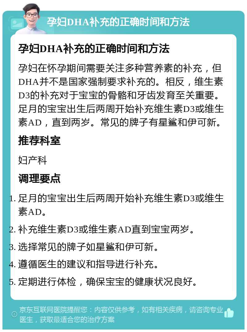 孕妇DHA补充的正确时间和方法 孕妇DHA补充的正确时间和方法 孕妇在怀孕期间需要关注多种营养素的补充，但DHA并不是国家强制要求补充的。相反，维生素D3的补充对于宝宝的骨骼和牙齿发育至关重要。足月的宝宝出生后两周开始补充维生素D3或维生素AD，直到两岁。常见的牌子有星鲨和伊可新。 推荐科室 妇产科 调理要点 足月的宝宝出生后两周开始补充维生素D3或维生素AD。 补充维生素D3或维生素AD直到宝宝两岁。 选择常见的牌子如星鲨和伊可新。 遵循医生的建议和指导进行补充。 定期进行体检，确保宝宝的健康状况良好。