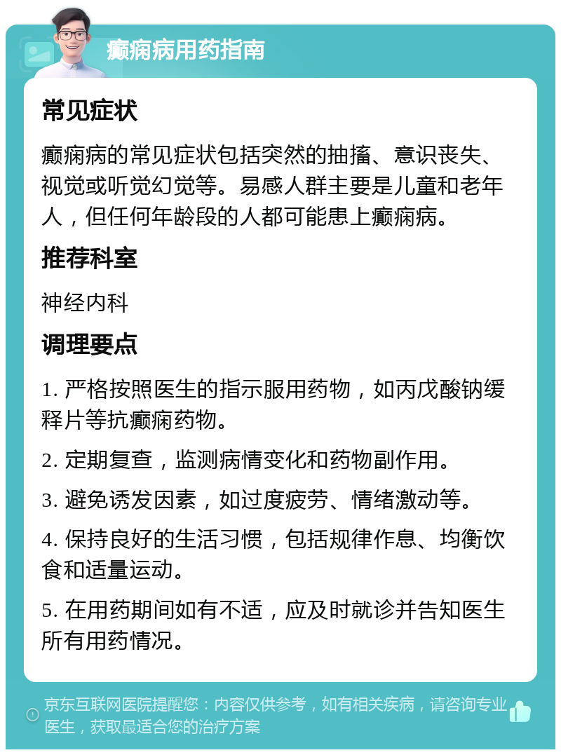 癫痫病用药指南 常见症状 癫痫病的常见症状包括突然的抽搐、意识丧失、视觉或听觉幻觉等。易感人群主要是儿童和老年人，但任何年龄段的人都可能患上癫痫病。 推荐科室 神经内科 调理要点 1. 严格按照医生的指示服用药物，如丙戊酸钠缓释片等抗癫痫药物。 2. 定期复查，监测病情变化和药物副作用。 3. 避免诱发因素，如过度疲劳、情绪激动等。 4. 保持良好的生活习惯，包括规律作息、均衡饮食和适量运动。 5. 在用药期间如有不适，应及时就诊并告知医生所有用药情况。