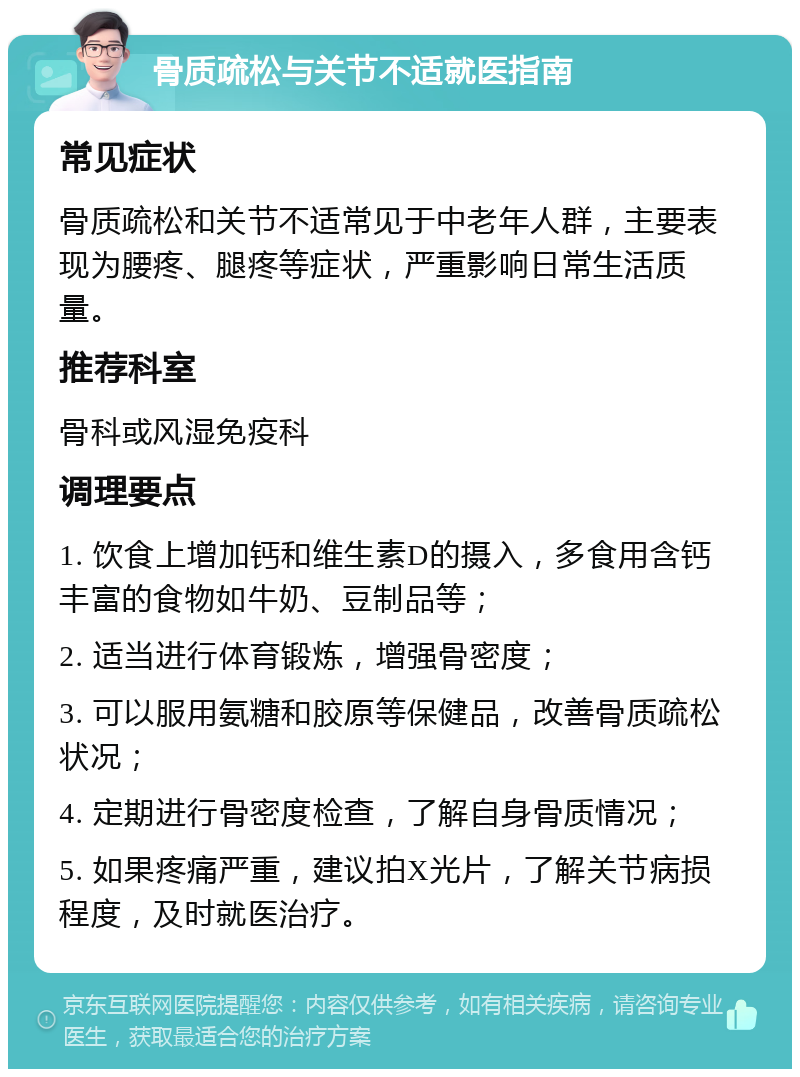 骨质疏松与关节不适就医指南 常见症状 骨质疏松和关节不适常见于中老年人群，主要表现为腰疼、腿疼等症状，严重影响日常生活质量。 推荐科室 骨科或风湿免疫科 调理要点 1. 饮食上增加钙和维生素D的摄入，多食用含钙丰富的食物如牛奶、豆制品等； 2. 适当进行体育锻炼，增强骨密度； 3. 可以服用氨糖和胶原等保健品，改善骨质疏松状况； 4. 定期进行骨密度检查，了解自身骨质情况； 5. 如果疼痛严重，建议拍X光片，了解关节病损程度，及时就医治疗。