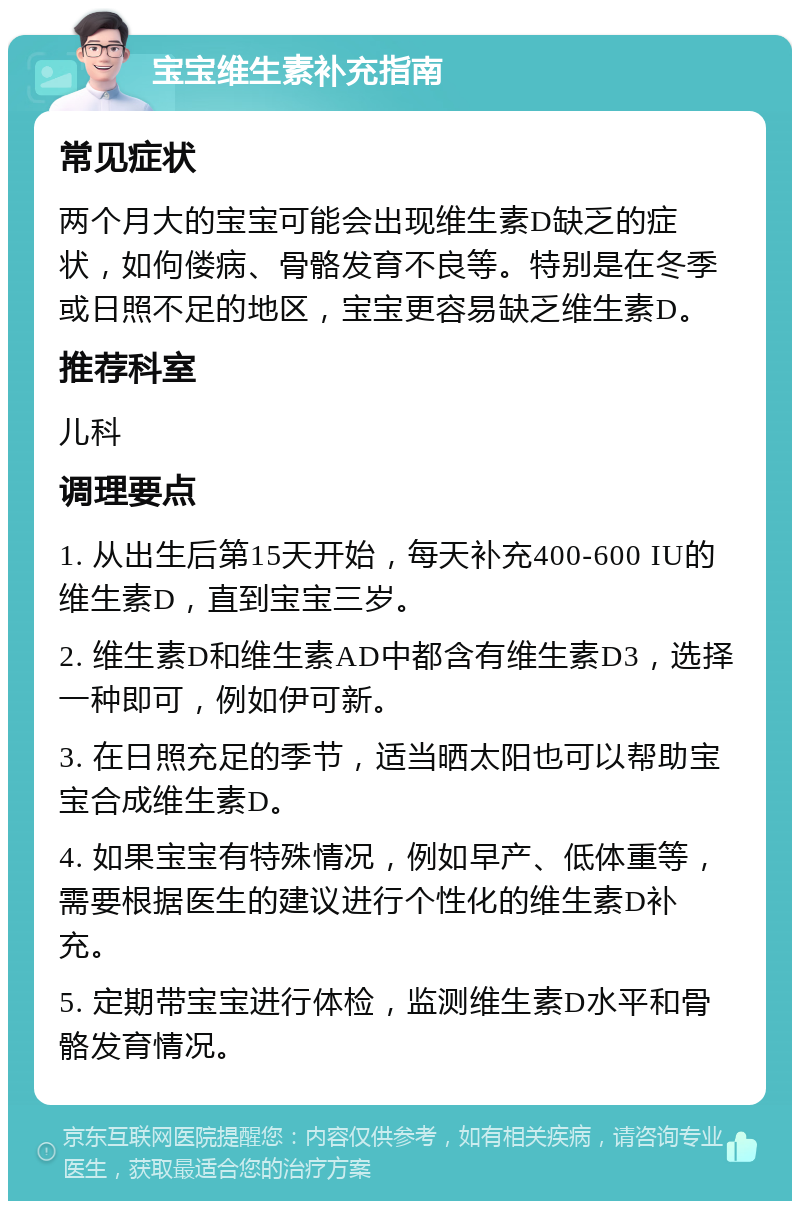 宝宝维生素补充指南 常见症状 两个月大的宝宝可能会出现维生素D缺乏的症状，如佝偻病、骨骼发育不良等。特别是在冬季或日照不足的地区，宝宝更容易缺乏维生素D。 推荐科室 儿科 调理要点 1. 从出生后第15天开始，每天补充400-600 IU的维生素D，直到宝宝三岁。 2. 维生素D和维生素AD中都含有维生素D3，选择一种即可，例如伊可新。 3. 在日照充足的季节，适当晒太阳也可以帮助宝宝合成维生素D。 4. 如果宝宝有特殊情况，例如早产、低体重等，需要根据医生的建议进行个性化的维生素D补充。 5. 定期带宝宝进行体检，监测维生素D水平和骨骼发育情况。