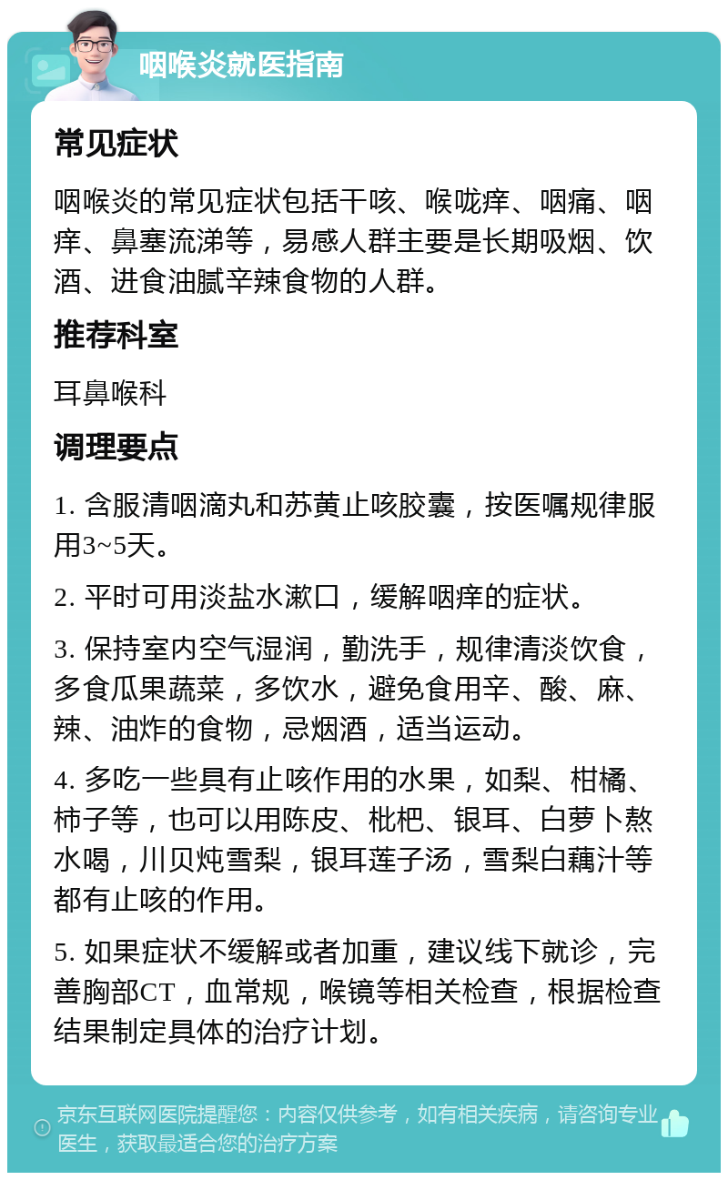 咽喉炎就医指南 常见症状 咽喉炎的常见症状包括干咳、喉咙痒、咽痛、咽痒、鼻塞流涕等，易感人群主要是长期吸烟、饮酒、进食油腻辛辣食物的人群。 推荐科室 耳鼻喉科 调理要点 1. 含服清咽滴丸和苏黄止咳胶囊，按医嘱规律服用3~5天。 2. 平时可用淡盐水漱口，缓解咽痒的症状。 3. 保持室内空气湿润，勤洗手，规律清淡饮食，多食瓜果蔬菜，多饮水，避免食用辛、酸、麻、辣、油炸的食物，忌烟酒，适当运动。 4. 多吃一些具有止咳作用的水果，如梨、柑橘、柿子等，也可以用陈皮、枇杷、银耳、白萝卜熬水喝，川贝炖雪梨，银耳莲子汤，雪梨白藕汁等都有止咳的作用。 5. 如果症状不缓解或者加重，建议线下就诊，完善胸部CT，血常规，喉镜等相关检查，根据检查结果制定具体的治疗计划。