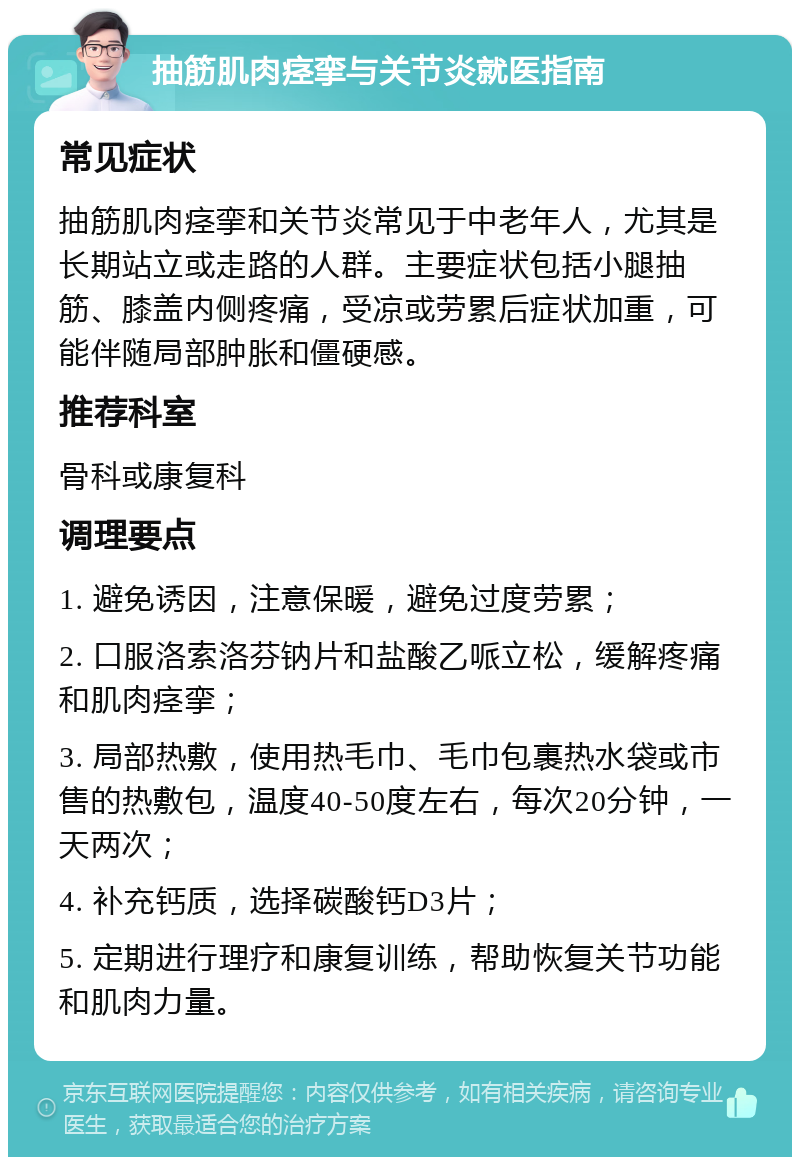 抽筋肌肉痉挛与关节炎就医指南 常见症状 抽筋肌肉痉挛和关节炎常见于中老年人，尤其是长期站立或走路的人群。主要症状包括小腿抽筋、膝盖内侧疼痛，受凉或劳累后症状加重，可能伴随局部肿胀和僵硬感。 推荐科室 骨科或康复科 调理要点 1. 避免诱因，注意保暖，避免过度劳累； 2. 口服洛索洛芬钠片和盐酸乙哌立松，缓解疼痛和肌肉痉挛； 3. 局部热敷，使用热毛巾、毛巾包裹热水袋或市售的热敷包，温度40-50度左右，每次20分钟，一天两次； 4. 补充钙质，选择碳酸钙D3片； 5. 定期进行理疗和康复训练，帮助恢复关节功能和肌肉力量。