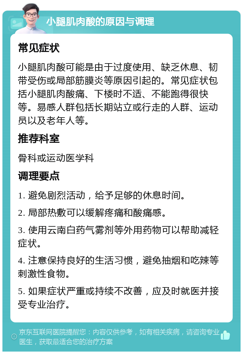 小腿肌肉酸的原因与调理 常见症状 小腿肌肉酸可能是由于过度使用、缺乏休息、韧带受伤或局部筋膜炎等原因引起的。常见症状包括小腿肌肉酸痛、下楼时不适、不能跑得很快等。易感人群包括长期站立或行走的人群、运动员以及老年人等。 推荐科室 骨科或运动医学科 调理要点 1. 避免剧烈活动，给予足够的休息时间。 2. 局部热敷可以缓解疼痛和酸痛感。 3. 使用云南白药气雾剂等外用药物可以帮助减轻症状。 4. 注意保持良好的生活习惯，避免抽烟和吃辣等刺激性食物。 5. 如果症状严重或持续不改善，应及时就医并接受专业治疗。