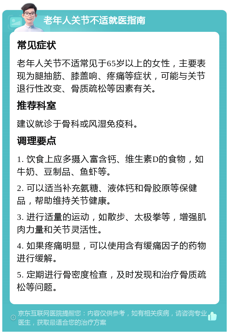 老年人关节不适就医指南 常见症状 老年人关节不适常见于65岁以上的女性，主要表现为腿抽筋、膝盖响、疼痛等症状，可能与关节退行性改变、骨质疏松等因素有关。 推荐科室 建议就诊于骨科或风湿免疫科。 调理要点 1. 饮食上应多摄入富含钙、维生素D的食物，如牛奶、豆制品、鱼虾等。 2. 可以适当补充氨糖、液体钙和骨胶原等保健品，帮助维持关节健康。 3. 进行适量的运动，如散步、太极拳等，增强肌肉力量和关节灵活性。 4. 如果疼痛明显，可以使用含有缓痛因子的药物进行缓解。 5. 定期进行骨密度检查，及时发现和治疗骨质疏松等问题。