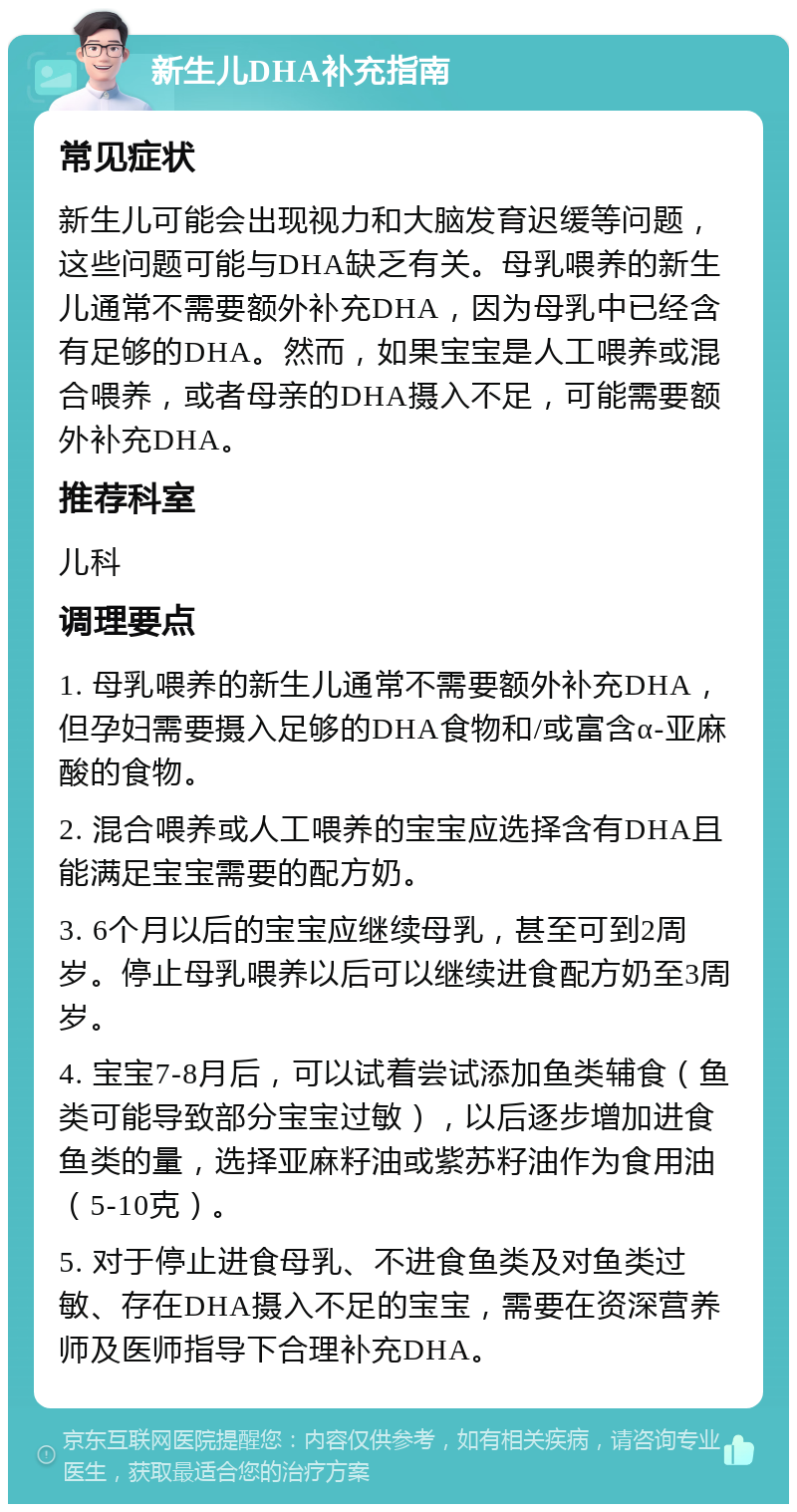 新生儿DHA补充指南 常见症状 新生儿可能会出现视力和大脑发育迟缓等问题，这些问题可能与DHA缺乏有关。母乳喂养的新生儿通常不需要额外补充DHA，因为母乳中已经含有足够的DHA。然而，如果宝宝是人工喂养或混合喂养，或者母亲的DHA摄入不足，可能需要额外补充DHA。 推荐科室 儿科 调理要点 1. 母乳喂养的新生儿通常不需要额外补充DHA，但孕妇需要摄入足够的DHA食物和/或富含α-亚麻酸的食物。 2. 混合喂养或人工喂养的宝宝应选择含有DHA且能满足宝宝需要的配方奶。 3. 6个月以后的宝宝应继续母乳，甚至可到2周岁。停止母乳喂养以后可以继续进食配方奶至3周岁。 4. 宝宝7-8月后，可以试着尝试添加鱼类辅食（鱼类可能导致部分宝宝过敏），以后逐步增加进食鱼类的量，选择亚麻籽油或紫苏籽油作为食用油（5-10克）。 5. 对于停止进食母乳、不进食鱼类及对鱼类过敏、存在DHA摄入不足的宝宝，需要在资深营养师及医师指导下合理补充DHA。