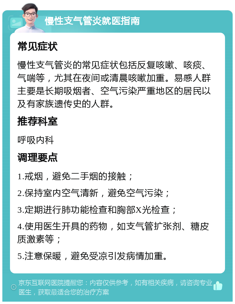 慢性支气管炎就医指南 常见症状 慢性支气管炎的常见症状包括反复咳嗽、咳痰、气喘等，尤其在夜间或清晨咳嗽加重。易感人群主要是长期吸烟者、空气污染严重地区的居民以及有家族遗传史的人群。 推荐科室 呼吸内科 调理要点 1.戒烟，避免二手烟的接触； 2.保持室内空气清新，避免空气污染； 3.定期进行肺功能检查和胸部X光检查； 4.使用医生开具的药物，如支气管扩张剂、糖皮质激素等； 5.注意保暖，避免受凉引发病情加重。