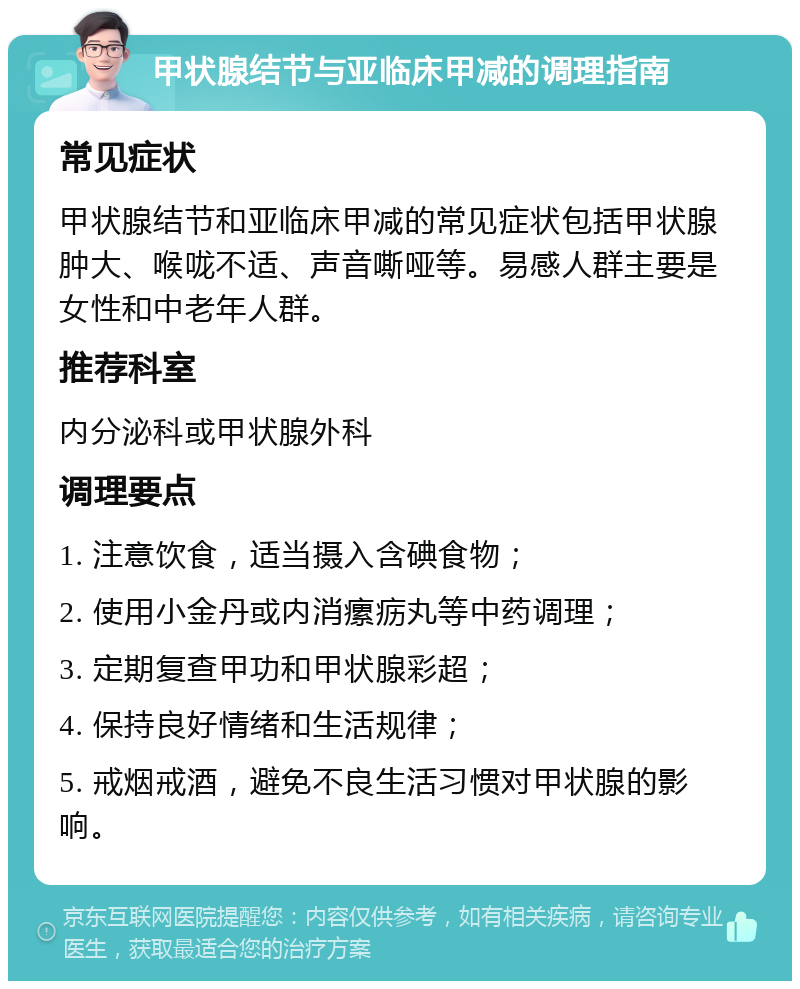 甲状腺结节与亚临床甲减的调理指南 常见症状 甲状腺结节和亚临床甲减的常见症状包括甲状腺肿大、喉咙不适、声音嘶哑等。易感人群主要是女性和中老年人群。 推荐科室 内分泌科或甲状腺外科 调理要点 1. 注意饮食，适当摄入含碘食物； 2. 使用小金丹或内消瘰疬丸等中药调理； 3. 定期复查甲功和甲状腺彩超； 4. 保持良好情绪和生活规律； 5. 戒烟戒酒，避免不良生活习惯对甲状腺的影响。