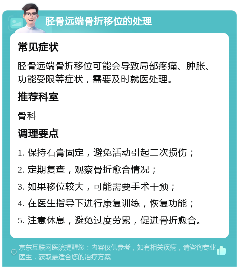 胫骨远端骨折移位的处理 常见症状 胫骨远端骨折移位可能会导致局部疼痛、肿胀、功能受限等症状，需要及时就医处理。 推荐科室 骨科 调理要点 1. 保持石膏固定，避免活动引起二次损伤； 2. 定期复查，观察骨折愈合情况； 3. 如果移位较大，可能需要手术干预； 4. 在医生指导下进行康复训练，恢复功能； 5. 注意休息，避免过度劳累，促进骨折愈合。