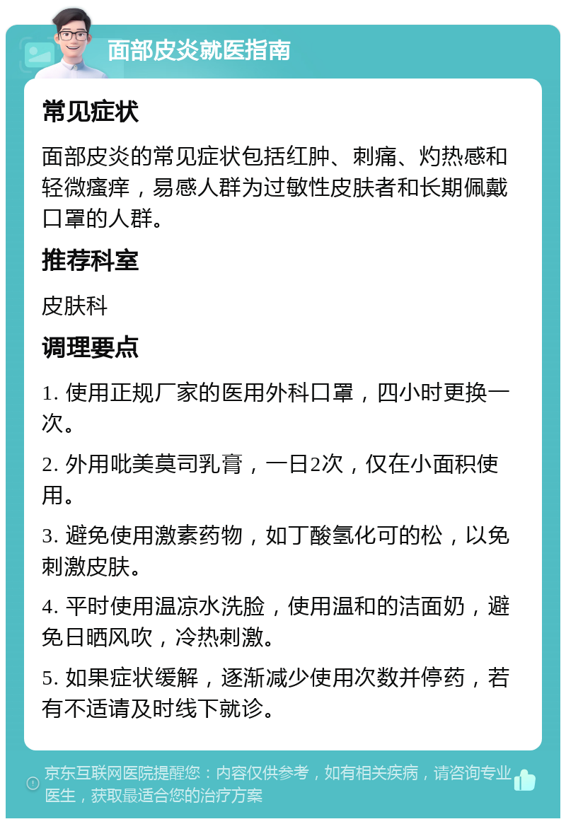 面部皮炎就医指南 常见症状 面部皮炎的常见症状包括红肿、刺痛、灼热感和轻微瘙痒，易感人群为过敏性皮肤者和长期佩戴口罩的人群。 推荐科室 皮肤科 调理要点 1. 使用正规厂家的医用外科口罩，四小时更换一次。 2. 外用吡美莫司乳膏，一日2次，仅在小面积使用。 3. 避免使用激素药物，如丁酸氢化可的松，以免刺激皮肤。 4. 平时使用温凉水洗脸，使用温和的洁面奶，避免日晒风吹，冷热刺激。 5. 如果症状缓解，逐渐减少使用次数并停药，若有不适请及时线下就诊。