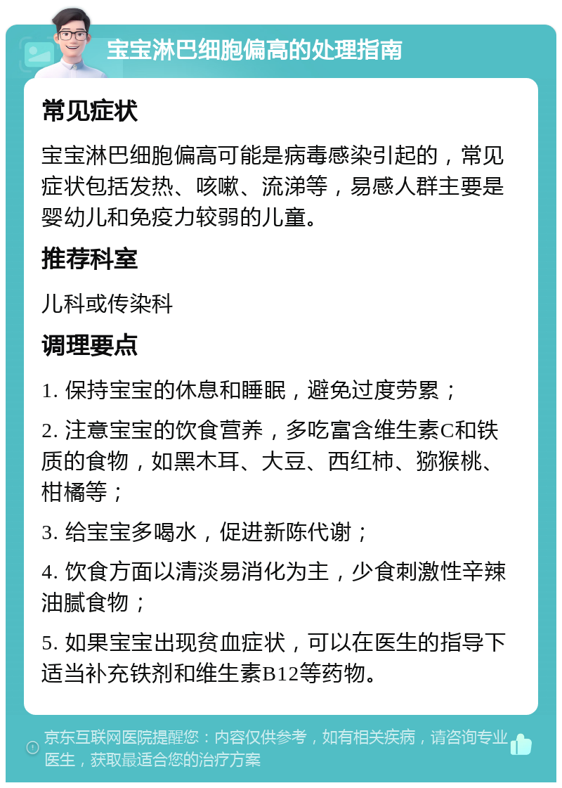 宝宝淋巴细胞偏高的处理指南 常见症状 宝宝淋巴细胞偏高可能是病毒感染引起的，常见症状包括发热、咳嗽、流涕等，易感人群主要是婴幼儿和免疫力较弱的儿童。 推荐科室 儿科或传染科 调理要点 1. 保持宝宝的休息和睡眠，避免过度劳累； 2. 注意宝宝的饮食营养，多吃富含维生素C和铁质的食物，如黑木耳、大豆、西红柿、猕猴桃、柑橘等； 3. 给宝宝多喝水，促进新陈代谢； 4. 饮食方面以清淡易消化为主，少食刺激性辛辣油腻食物； 5. 如果宝宝出现贫血症状，可以在医生的指导下适当补充铁剂和维生素B12等药物。