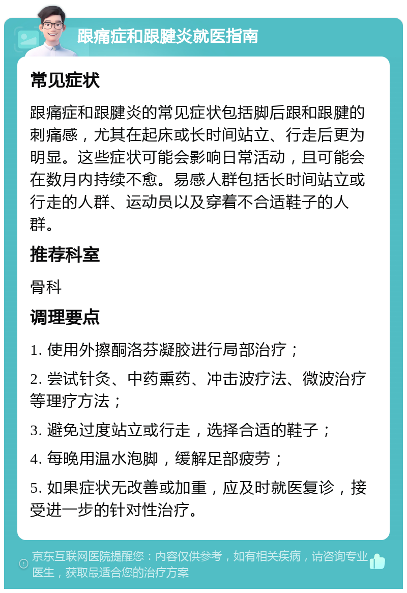 跟痛症和跟腱炎就医指南 常见症状 跟痛症和跟腱炎的常见症状包括脚后跟和跟腱的刺痛感，尤其在起床或长时间站立、行走后更为明显。这些症状可能会影响日常活动，且可能会在数月内持续不愈。易感人群包括长时间站立或行走的人群、运动员以及穿着不合适鞋子的人群。 推荐科室 骨科 调理要点 1. 使用外擦酮洛芬凝胶进行局部治疗； 2. 尝试针灸、中药熏药、冲击波疗法、微波治疗等理疗方法； 3. 避免过度站立或行走，选择合适的鞋子； 4. 每晚用温水泡脚，缓解足部疲劳； 5. 如果症状无改善或加重，应及时就医复诊，接受进一步的针对性治疗。