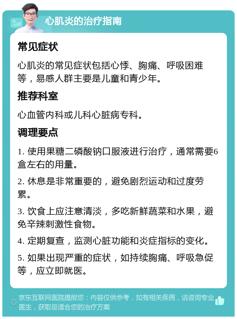 心肌炎的治疗指南 常见症状 心肌炎的常见症状包括心悸、胸痛、呼吸困难等，易感人群主要是儿童和青少年。 推荐科室 心血管内科或儿科心脏病专科。 调理要点 1. 使用果糖二磷酸钠口服液进行治疗，通常需要6盒左右的用量。 2. 休息是非常重要的，避免剧烈运动和过度劳累。 3. 饮食上应注意清淡，多吃新鲜蔬菜和水果，避免辛辣刺激性食物。 4. 定期复查，监测心脏功能和炎症指标的变化。 5. 如果出现严重的症状，如持续胸痛、呼吸急促等，应立即就医。