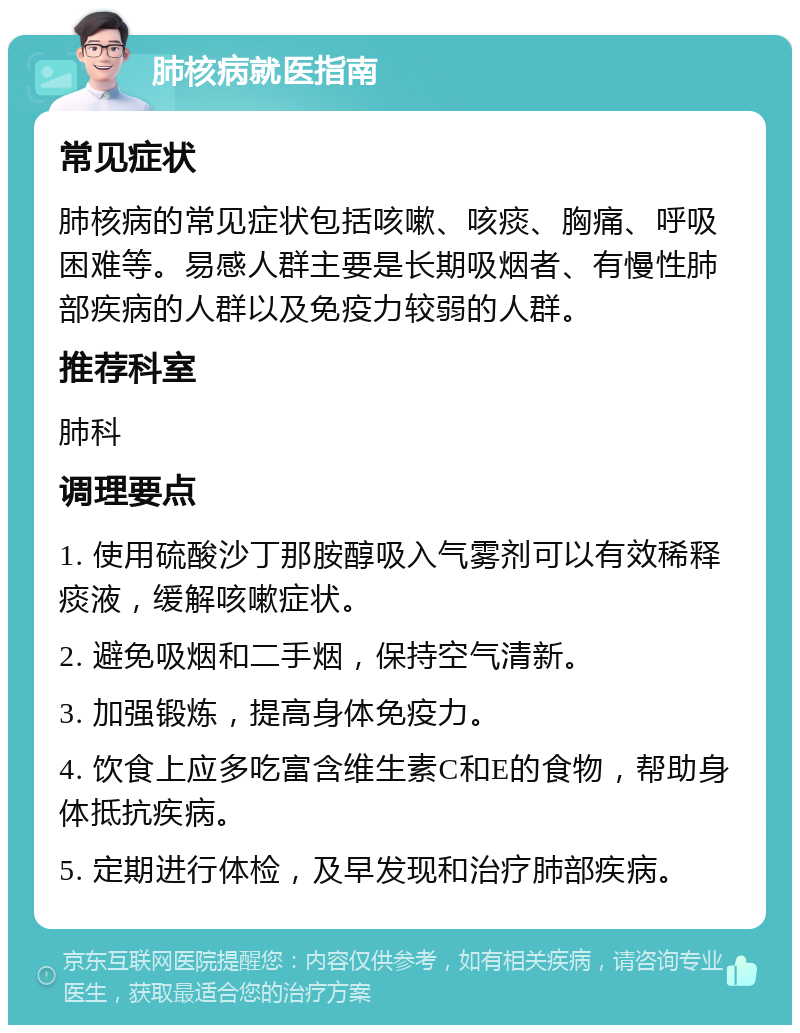 肺核病就医指南 常见症状 肺核病的常见症状包括咳嗽、咳痰、胸痛、呼吸困难等。易感人群主要是长期吸烟者、有慢性肺部疾病的人群以及免疫力较弱的人群。 推荐科室 肺科 调理要点 1. 使用硫酸沙丁那胺醇吸入气雾剂可以有效稀释痰液，缓解咳嗽症状。 2. 避免吸烟和二手烟，保持空气清新。 3. 加强锻炼，提高身体免疫力。 4. 饮食上应多吃富含维生素C和E的食物，帮助身体抵抗疾病。 5. 定期进行体检，及早发现和治疗肺部疾病。