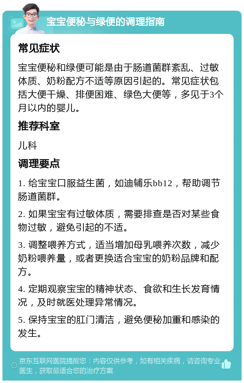 宝宝便秘与绿便的调理指南 常见症状 宝宝便秘和绿便可能是由于肠道菌群紊乱、过敏体质、奶粉配方不适等原因引起的。常见症状包括大便干燥、排便困难、绿色大便等，多见于3个月以内的婴儿。 推荐科室 儿科 调理要点 1. 给宝宝口服益生菌，如迪辅乐bb12，帮助调节肠道菌群。 2. 如果宝宝有过敏体质，需要排查是否对某些食物过敏，避免引起的不适。 3. 调整喂养方式，适当增加母乳喂养次数，减少奶粉喂养量，或者更换适合宝宝的奶粉品牌和配方。 4. 定期观察宝宝的精神状态、食欲和生长发育情况，及时就医处理异常情况。 5. 保持宝宝的肛门清洁，避免便秘加重和感染的发生。