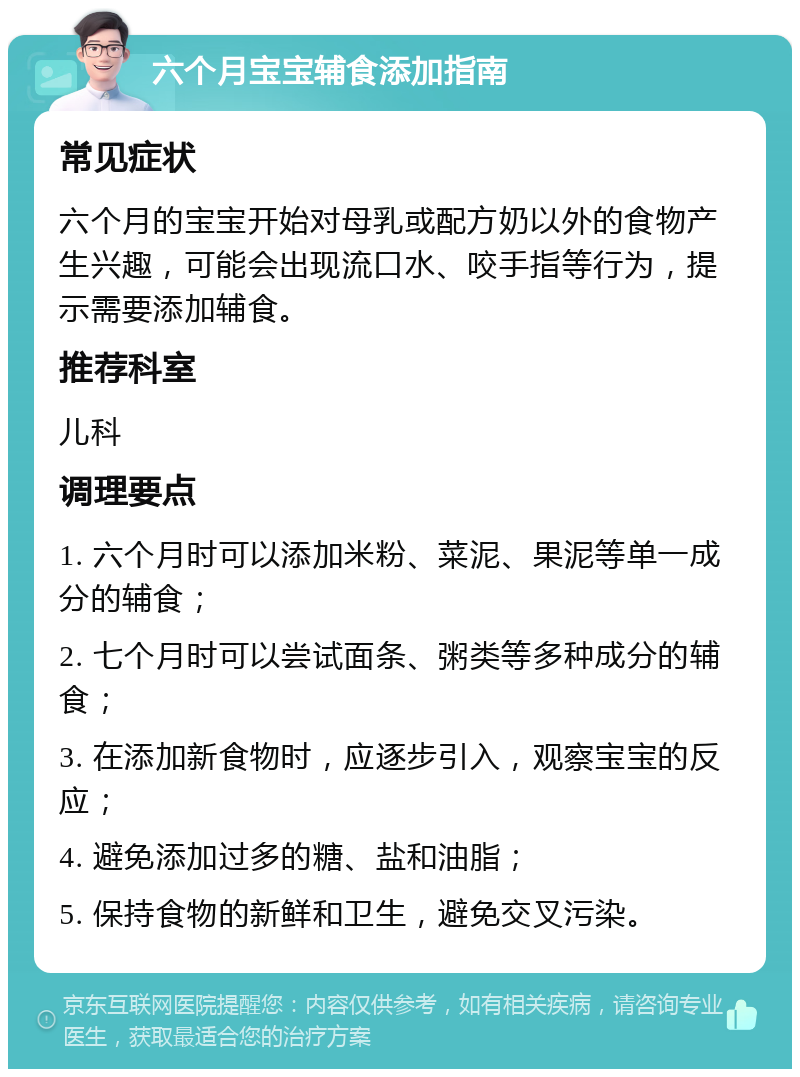 六个月宝宝辅食添加指南 常见症状 六个月的宝宝开始对母乳或配方奶以外的食物产生兴趣，可能会出现流口水、咬手指等行为，提示需要添加辅食。 推荐科室 儿科 调理要点 1. 六个月时可以添加米粉、菜泥、果泥等单一成分的辅食； 2. 七个月时可以尝试面条、粥类等多种成分的辅食； 3. 在添加新食物时，应逐步引入，观察宝宝的反应； 4. 避免添加过多的糖、盐和油脂； 5. 保持食物的新鲜和卫生，避免交叉污染。