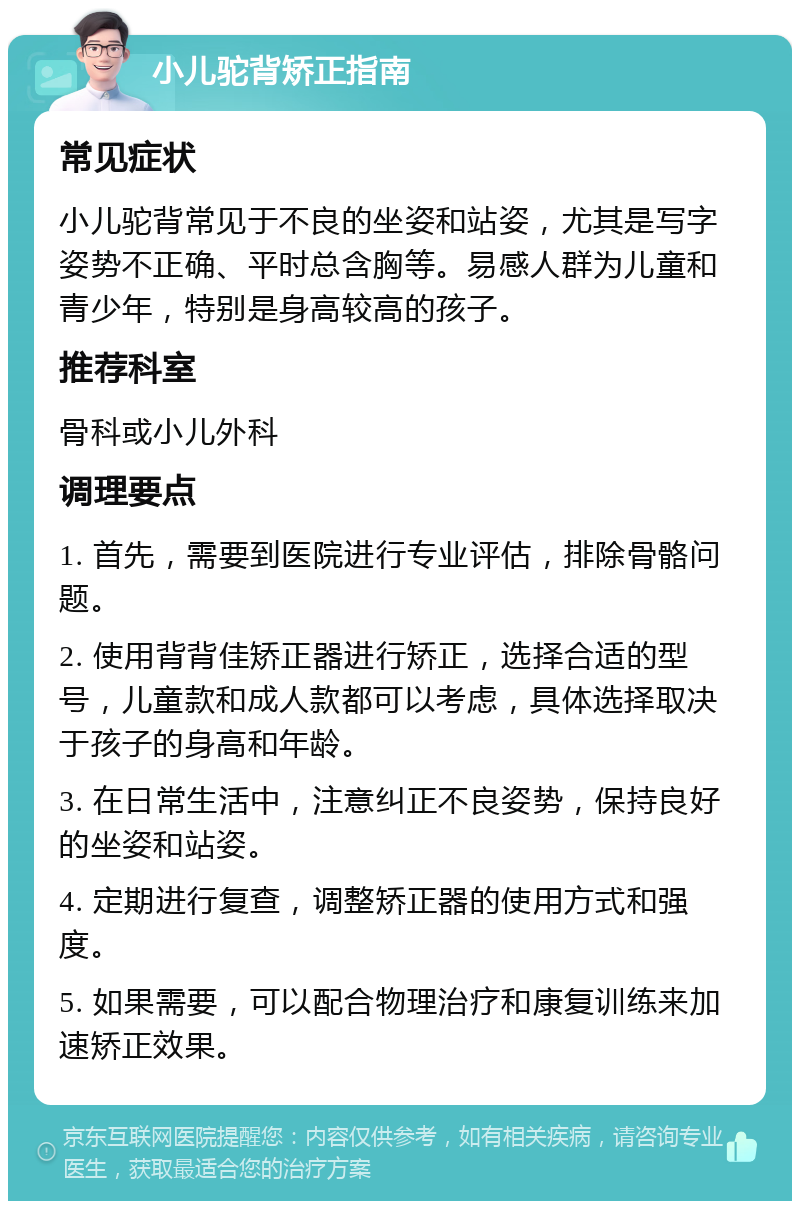 小儿驼背矫正指南 常见症状 小儿驼背常见于不良的坐姿和站姿，尤其是写字姿势不正确、平时总含胸等。易感人群为儿童和青少年，特别是身高较高的孩子。 推荐科室 骨科或小儿外科 调理要点 1. 首先，需要到医院进行专业评估，排除骨骼问题。 2. 使用背背佳矫正器进行矫正，选择合适的型号，儿童款和成人款都可以考虑，具体选择取决于孩子的身高和年龄。 3. 在日常生活中，注意纠正不良姿势，保持良好的坐姿和站姿。 4. 定期进行复查，调整矫正器的使用方式和强度。 5. 如果需要，可以配合物理治疗和康复训练来加速矫正效果。