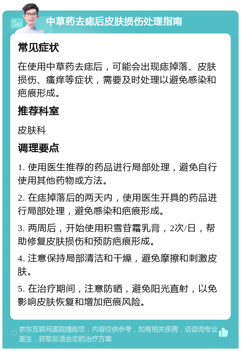 中草药去痣后皮肤损伤处理指南 常见症状 在使用中草药去痣后，可能会出现痣掉落、皮肤损伤、瘙痒等症状，需要及时处理以避免感染和疤痕形成。 推荐科室 皮肤科 调理要点 1. 使用医生推荐的药品进行局部处理，避免自行使用其他药物或方法。 2. 在痣掉落后的两天内，使用医生开具的药品进行局部处理，避免感染和疤痕形成。 3. 两周后，开始使用积雪苷霜乳膏，2次/日，帮助修复皮肤损伤和预防疤痕形成。 4. 注意保持局部清洁和干燥，避免摩擦和刺激皮肤。 5. 在治疗期间，注意防晒，避免阳光直射，以免影响皮肤恢复和增加疤痕风险。