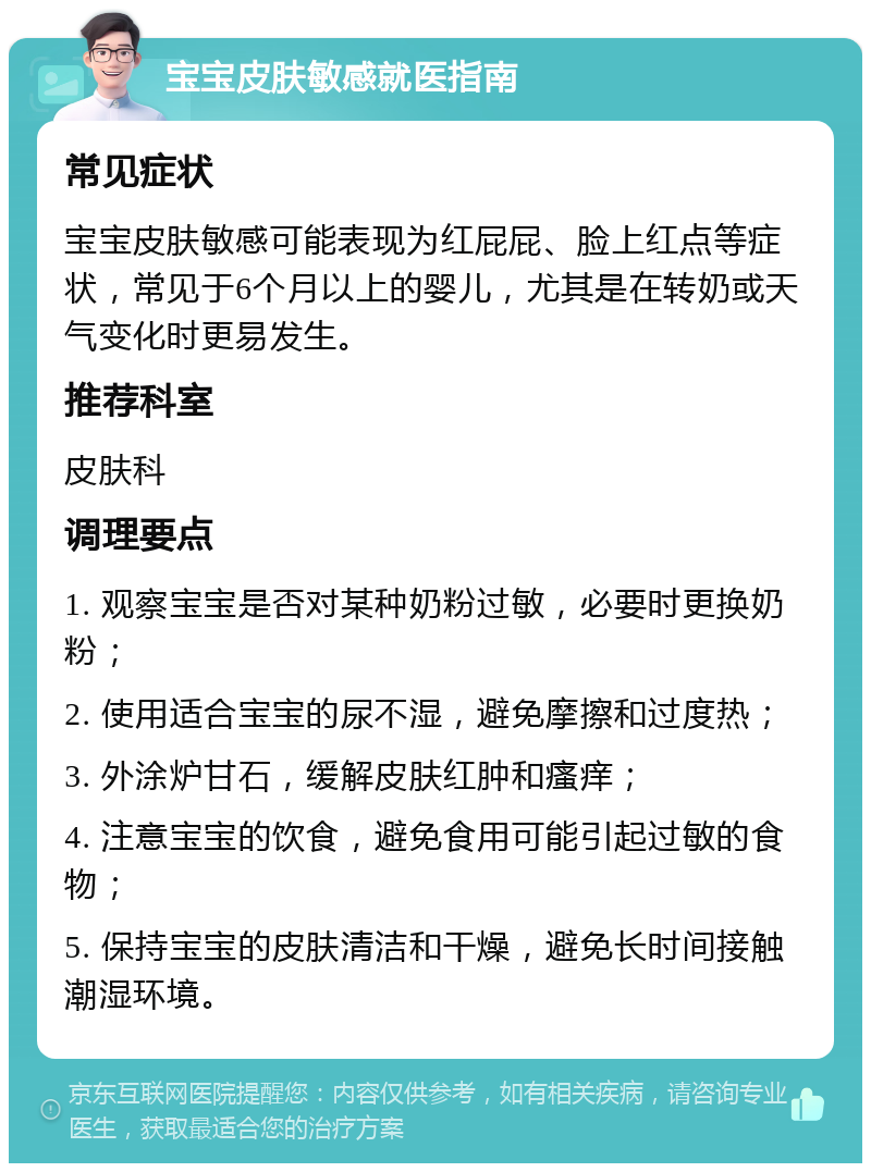 宝宝皮肤敏感就医指南 常见症状 宝宝皮肤敏感可能表现为红屁屁、脸上红点等症状，常见于6个月以上的婴儿，尤其是在转奶或天气变化时更易发生。 推荐科室 皮肤科 调理要点 1. 观察宝宝是否对某种奶粉过敏，必要时更换奶粉； 2. 使用适合宝宝的尿不湿，避免摩擦和过度热； 3. 外涂炉甘石，缓解皮肤红肿和瘙痒； 4. 注意宝宝的饮食，避免食用可能引起过敏的食物； 5. 保持宝宝的皮肤清洁和干燥，避免长时间接触潮湿环境。