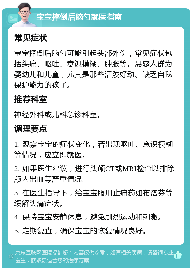 宝宝摔倒后脑勺就医指南 常见症状 宝宝摔倒后脑勺可能引起头部外伤，常见症状包括头痛、呕吐、意识模糊、肿胀等。易感人群为婴幼儿和儿童，尤其是那些活泼好动、缺乏自我保护能力的孩子。 推荐科室 神经外科或儿科急诊科室。 调理要点 1. 观察宝宝的症状变化，若出现呕吐、意识模糊等情况，应立即就医。 2. 如果医生建议，进行头颅CT或MRI检查以排除颅内出血等严重情况。 3. 在医生指导下，给宝宝服用止痛药如布洛芬等缓解头痛症状。 4. 保持宝宝安静休息，避免剧烈运动和刺激。 5. 定期复查，确保宝宝的恢复情况良好。