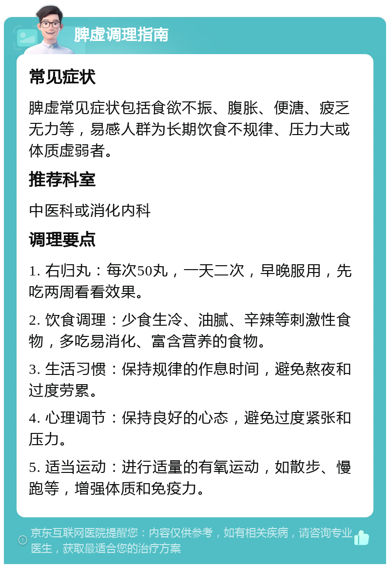 脾虚调理指南 常见症状 脾虚常见症状包括食欲不振、腹胀、便溏、疲乏无力等，易感人群为长期饮食不规律、压力大或体质虚弱者。 推荐科室 中医科或消化内科 调理要点 1. 右归丸：每次50丸，一天二次，早晚服用，先吃两周看看效果。 2. 饮食调理：少食生冷、油腻、辛辣等刺激性食物，多吃易消化、富含营养的食物。 3. 生活习惯：保持规律的作息时间，避免熬夜和过度劳累。 4. 心理调节：保持良好的心态，避免过度紧张和压力。 5. 适当运动：进行适量的有氧运动，如散步、慢跑等，增强体质和免疫力。