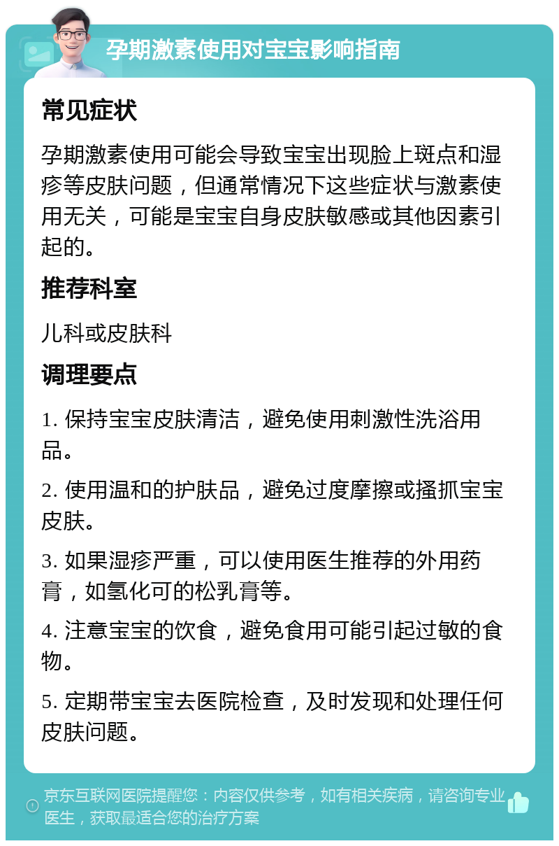 孕期激素使用对宝宝影响指南 常见症状 孕期激素使用可能会导致宝宝出现脸上斑点和湿疹等皮肤问题，但通常情况下这些症状与激素使用无关，可能是宝宝自身皮肤敏感或其他因素引起的。 推荐科室 儿科或皮肤科 调理要点 1. 保持宝宝皮肤清洁，避免使用刺激性洗浴用品。 2. 使用温和的护肤品，避免过度摩擦或搔抓宝宝皮肤。 3. 如果湿疹严重，可以使用医生推荐的外用药膏，如氢化可的松乳膏等。 4. 注意宝宝的饮食，避免食用可能引起过敏的食物。 5. 定期带宝宝去医院检查，及时发现和处理任何皮肤问题。