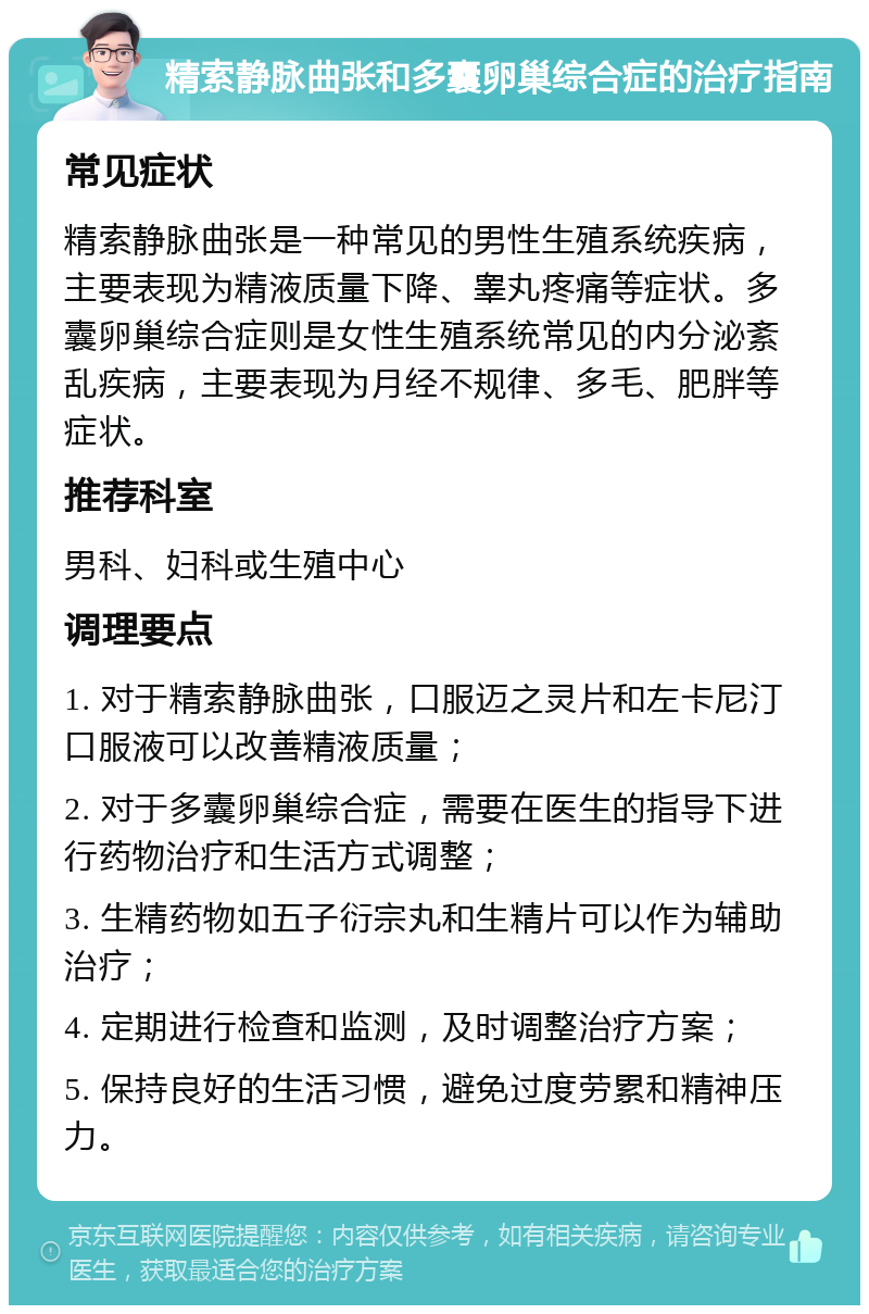 精索静脉曲张和多囊卵巢综合症的治疗指南 常见症状 精索静脉曲张是一种常见的男性生殖系统疾病，主要表现为精液质量下降、睾丸疼痛等症状。多囊卵巢综合症则是女性生殖系统常见的内分泌紊乱疾病，主要表现为月经不规律、多毛、肥胖等症状。 推荐科室 男科、妇科或生殖中心 调理要点 1. 对于精索静脉曲张，口服迈之灵片和左卡尼汀口服液可以改善精液质量； 2. 对于多囊卵巢综合症，需要在医生的指导下进行药物治疗和生活方式调整； 3. 生精药物如五子衍宗丸和生精片可以作为辅助治疗； 4. 定期进行检查和监测，及时调整治疗方案； 5. 保持良好的生活习惯，避免过度劳累和精神压力。