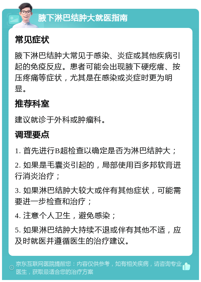 腋下淋巴结肿大就医指南 常见症状 腋下淋巴结肿大常见于感染、炎症或其他疾病引起的免疫反应。患者可能会出现腋下硬疙瘩、按压疼痛等症状，尤其是在感染或炎症时更为明显。 推荐科室 建议就诊于外科或肿瘤科。 调理要点 1. 首先进行B超检查以确定是否为淋巴结肿大； 2. 如果是毛囊炎引起的，局部使用百多邦软膏进行消炎治疗； 3. 如果淋巴结肿大较大或伴有其他症状，可能需要进一步检查和治疗； 4. 注意个人卫生，避免感染； 5. 如果淋巴结肿大持续不退或伴有其他不适，应及时就医并遵循医生的治疗建议。