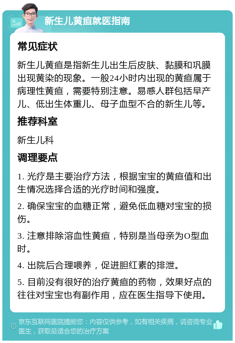 新生儿黄疸就医指南 常见症状 新生儿黄疸是指新生儿出生后皮肤、黏膜和巩膜出现黄染的现象。一般24小时内出现的黄疸属于病理性黄疸，需要特别注意。易感人群包括早产儿、低出生体重儿、母子血型不合的新生儿等。 推荐科室 新生儿科 调理要点 1. 光疗是主要治疗方法，根据宝宝的黄疸值和出生情况选择合适的光疗时间和强度。 2. 确保宝宝的血糖正常，避免低血糖对宝宝的损伤。 3. 注意排除溶血性黄疸，特别是当母亲为O型血时。 4. 出院后合理喂养，促进胆红素的排泄。 5. 目前没有很好的治疗黄疸的药物，效果好点的往往对宝宝也有副作用，应在医生指导下使用。