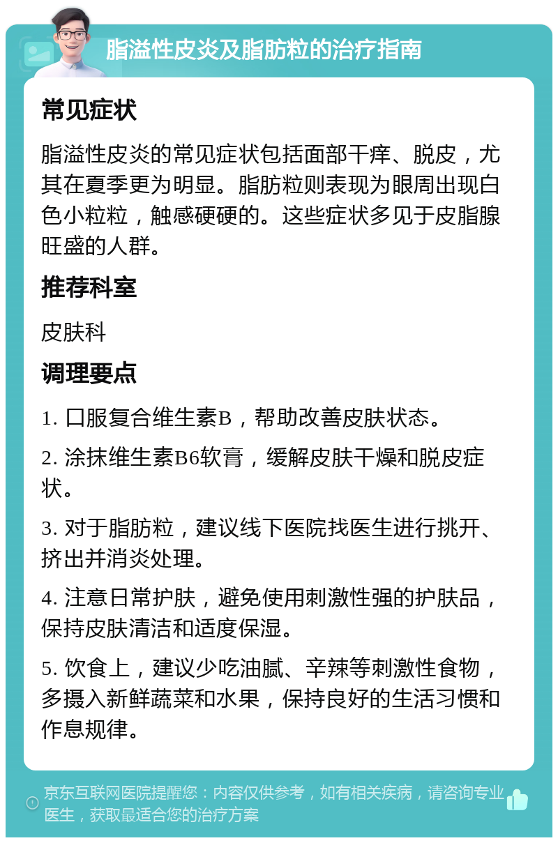 脂溢性皮炎及脂肪粒的治疗指南 常见症状 脂溢性皮炎的常见症状包括面部干痒、脱皮，尤其在夏季更为明显。脂肪粒则表现为眼周出现白色小粒粒，触感硬硬的。这些症状多见于皮脂腺旺盛的人群。 推荐科室 皮肤科 调理要点 1. 口服复合维生素B，帮助改善皮肤状态。 2. 涂抹维生素B6软膏，缓解皮肤干燥和脱皮症状。 3. 对于脂肪粒，建议线下医院找医生进行挑开、挤出并消炎处理。 4. 注意日常护肤，避免使用刺激性强的护肤品，保持皮肤清洁和适度保湿。 5. 饮食上，建议少吃油腻、辛辣等刺激性食物，多摄入新鲜蔬菜和水果，保持良好的生活习惯和作息规律。