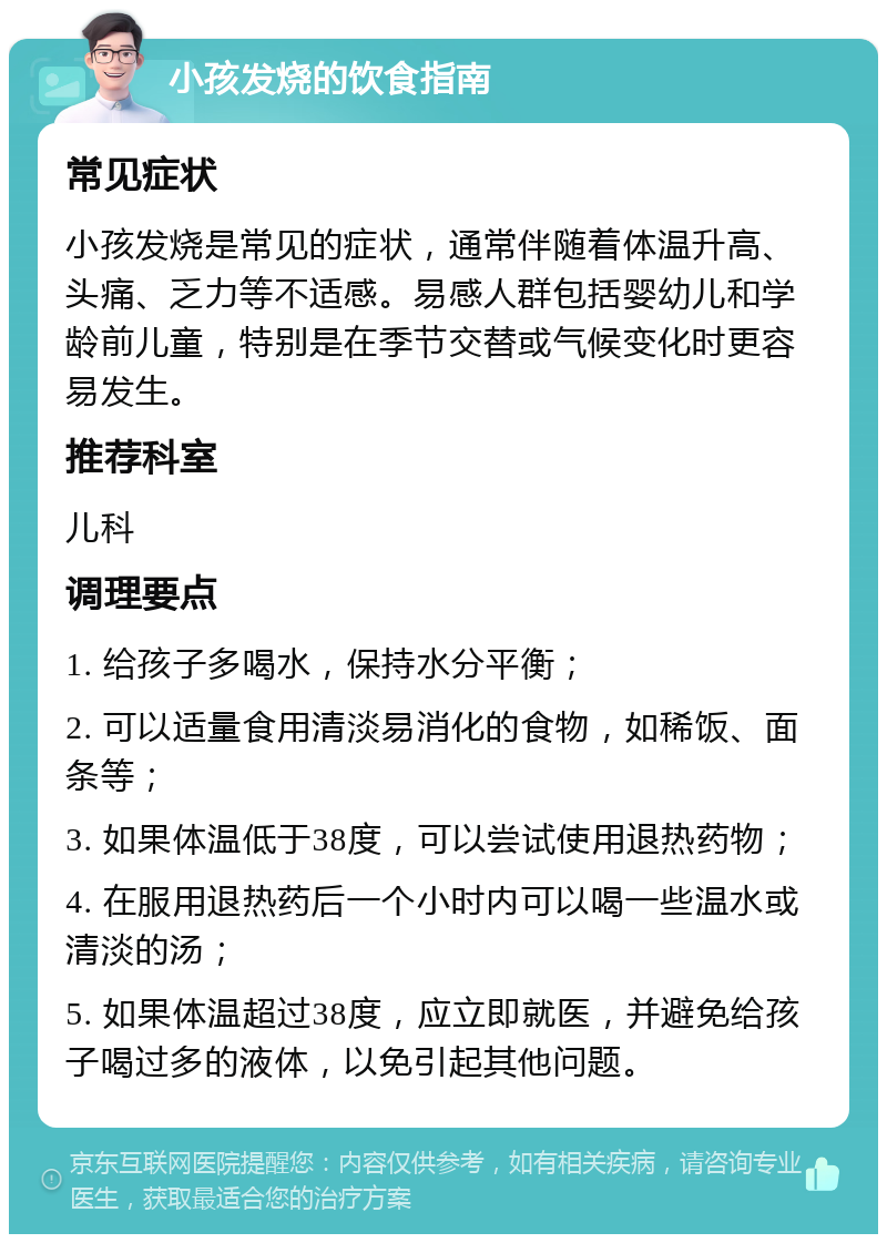 小孩发烧的饮食指南 常见症状 小孩发烧是常见的症状，通常伴随着体温升高、头痛、乏力等不适感。易感人群包括婴幼儿和学龄前儿童，特别是在季节交替或气候变化时更容易发生。 推荐科室 儿科 调理要点 1. 给孩子多喝水，保持水分平衡； 2. 可以适量食用清淡易消化的食物，如稀饭、面条等； 3. 如果体温低于38度，可以尝试使用退热药物； 4. 在服用退热药后一个小时内可以喝一些温水或清淡的汤； 5. 如果体温超过38度，应立即就医，并避免给孩子喝过多的液体，以免引起其他问题。