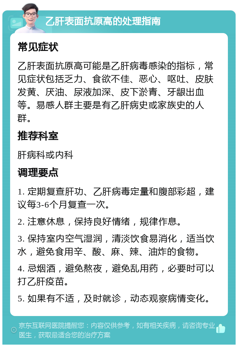 乙肝表面抗原高的处理指南 常见症状 乙肝表面抗原高可能是乙肝病毒感染的指标，常见症状包括乏力、食欲不佳、恶心、呕吐、皮肤发黄、厌油、尿液加深、皮下淤青、牙龈出血等。易感人群主要是有乙肝病史或家族史的人群。 推荐科室 肝病科或内科 调理要点 1. 定期复查肝功、乙肝病毒定量和腹部彩超，建议每3-6个月复查一次。 2. 注意休息，保持良好情绪，规律作息。 3. 保持室内空气湿润，清淡饮食易消化，适当饮水，避免食用辛、酸、麻、辣、油炸的食物。 4. 忌烟酒，避免熬夜，避免乱用药，必要时可以打乙肝疫苗。 5. 如果有不适，及时就诊，动态观察病情变化。