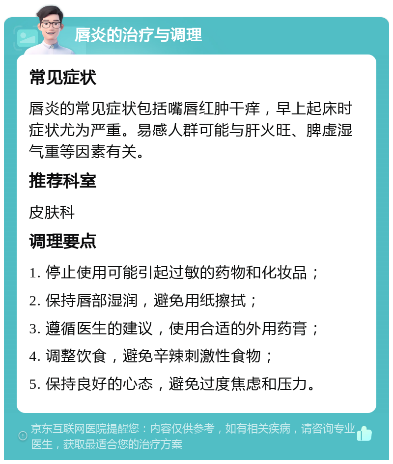 唇炎的治疗与调理 常见症状 唇炎的常见症状包括嘴唇红肿干痒，早上起床时症状尤为严重。易感人群可能与肝火旺、脾虚湿气重等因素有关。 推荐科室 皮肤科 调理要点 1. 停止使用可能引起过敏的药物和化妆品； 2. 保持唇部湿润，避免用纸擦拭； 3. 遵循医生的建议，使用合适的外用药膏； 4. 调整饮食，避免辛辣刺激性食物； 5. 保持良好的心态，避免过度焦虑和压力。