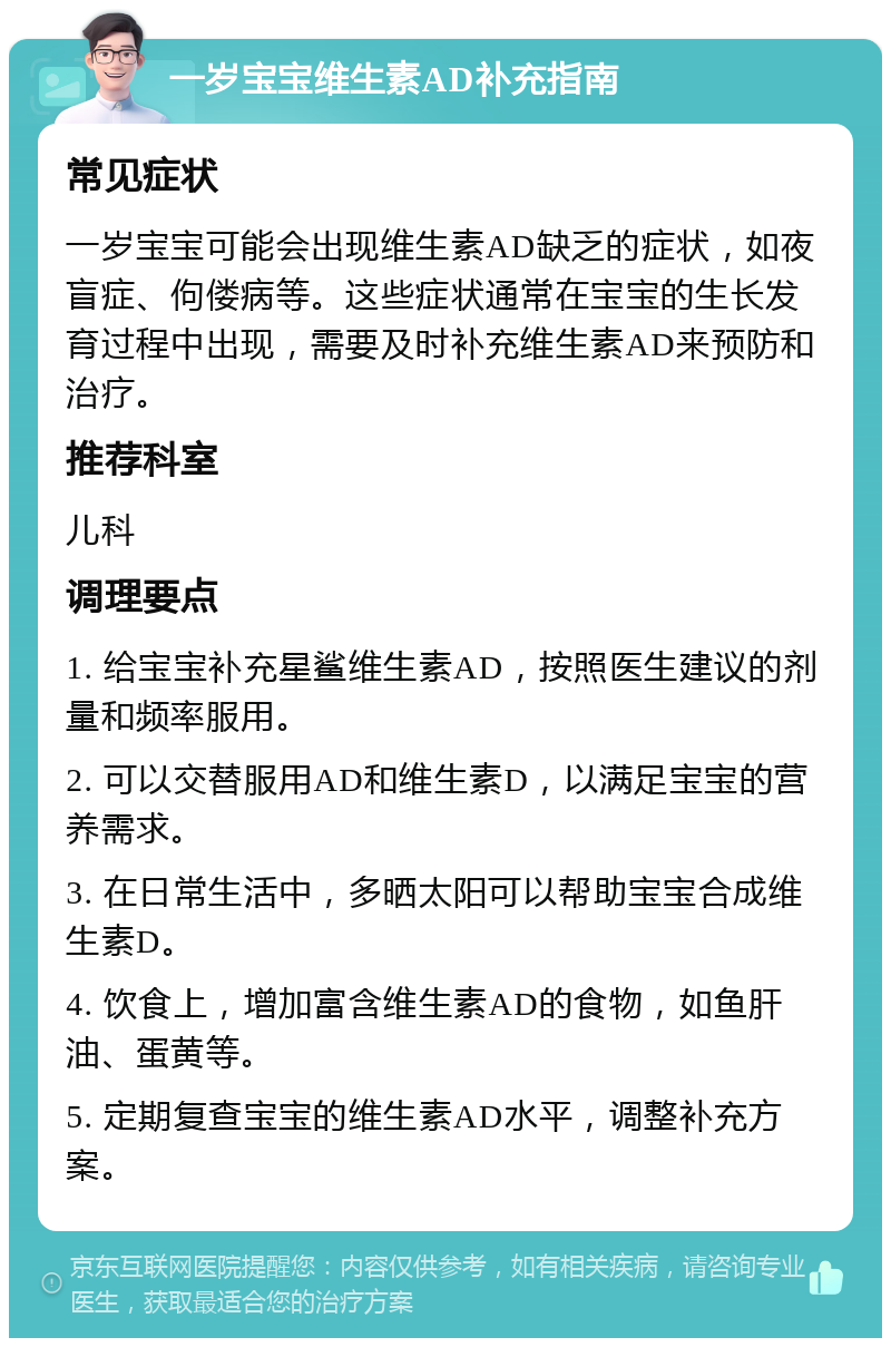 一岁宝宝维生素AD补充指南 常见症状 一岁宝宝可能会出现维生素AD缺乏的症状，如夜盲症、佝偻病等。这些症状通常在宝宝的生长发育过程中出现，需要及时补充维生素AD来预防和治疗。 推荐科室 儿科 调理要点 1. 给宝宝补充星鲨维生素AD，按照医生建议的剂量和频率服用。 2. 可以交替服用AD和维生素D，以满足宝宝的营养需求。 3. 在日常生活中，多晒太阳可以帮助宝宝合成维生素D。 4. 饮食上，增加富含维生素AD的食物，如鱼肝油、蛋黄等。 5. 定期复查宝宝的维生素AD水平，调整补充方案。