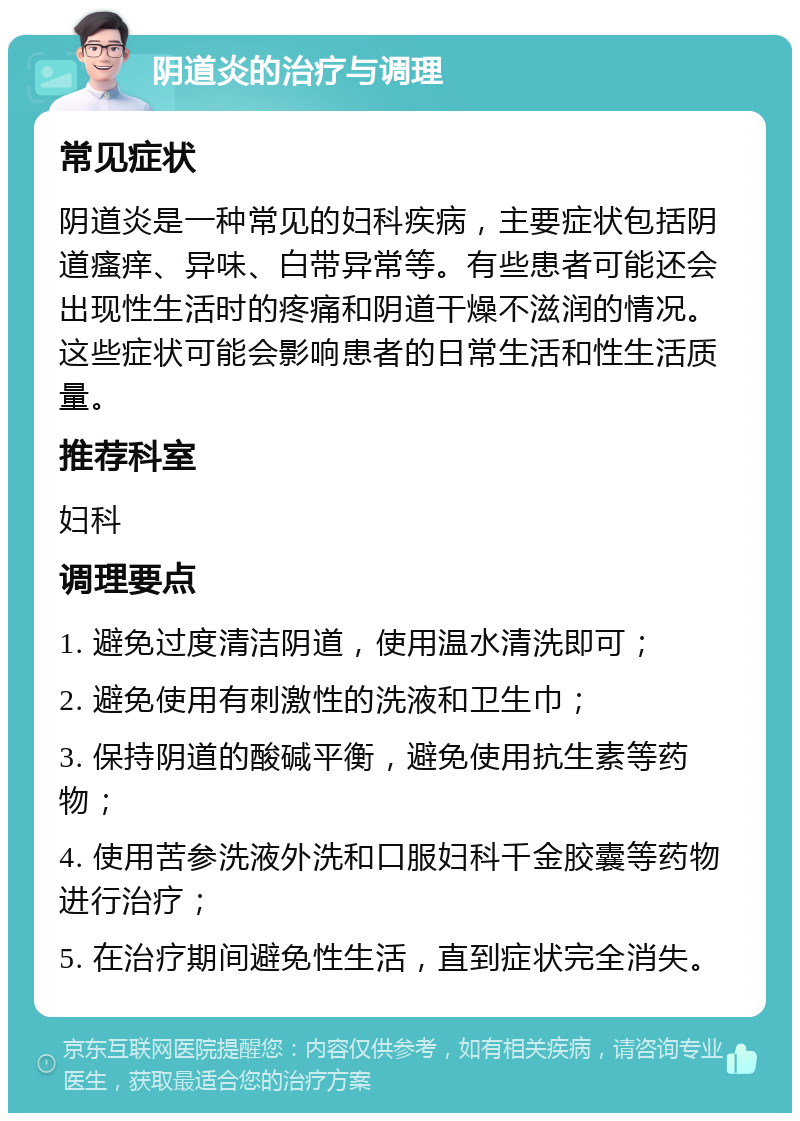 阴道炎的治疗与调理 常见症状 阴道炎是一种常见的妇科疾病，主要症状包括阴道瘙痒、异味、白带异常等。有些患者可能还会出现性生活时的疼痛和阴道干燥不滋润的情况。这些症状可能会影响患者的日常生活和性生活质量。 推荐科室 妇科 调理要点 1. 避免过度清洁阴道，使用温水清洗即可； 2. 避免使用有刺激性的洗液和卫生巾； 3. 保持阴道的酸碱平衡，避免使用抗生素等药物； 4. 使用苦参洗液外洗和口服妇科千金胶囊等药物进行治疗； 5. 在治疗期间避免性生活，直到症状完全消失。