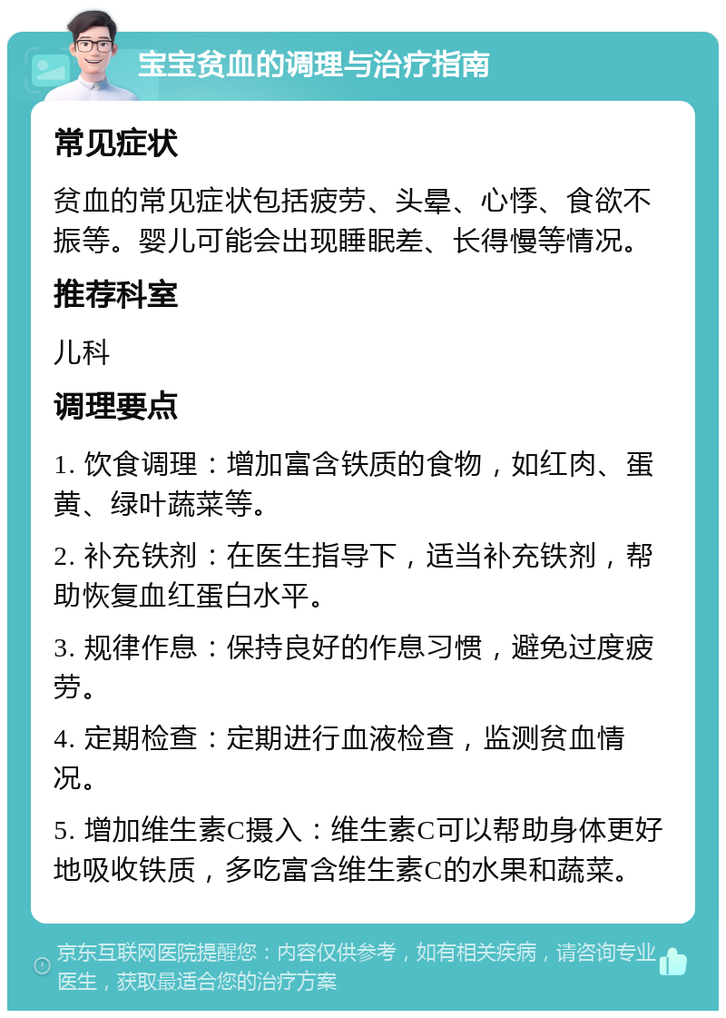 宝宝贫血的调理与治疗指南 常见症状 贫血的常见症状包括疲劳、头晕、心悸、食欲不振等。婴儿可能会出现睡眠差、长得慢等情况。 推荐科室 儿科 调理要点 1. 饮食调理：增加富含铁质的食物，如红肉、蛋黄、绿叶蔬菜等。 2. 补充铁剂：在医生指导下，适当补充铁剂，帮助恢复血红蛋白水平。 3. 规律作息：保持良好的作息习惯，避免过度疲劳。 4. 定期检查：定期进行血液检查，监测贫血情况。 5. 增加维生素C摄入：维生素C可以帮助身体更好地吸收铁质，多吃富含维生素C的水果和蔬菜。