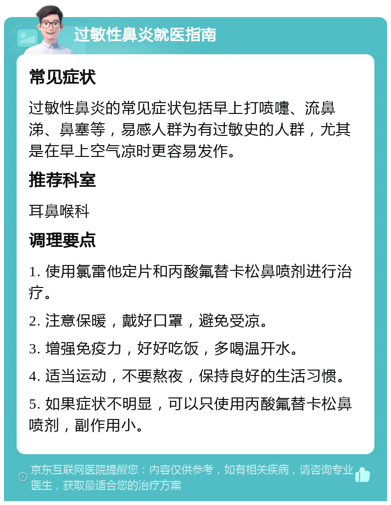 过敏性鼻炎就医指南 常见症状 过敏性鼻炎的常见症状包括早上打喷嚏、流鼻涕、鼻塞等，易感人群为有过敏史的人群，尤其是在早上空气凉时更容易发作。 推荐科室 耳鼻喉科 调理要点 1. 使用氯雷他定片和丙酸氟替卡松鼻喷剂进行治疗。 2. 注意保暖，戴好口罩，避免受凉。 3. 增强免疫力，好好吃饭，多喝温开水。 4. 适当运动，不要熬夜，保持良好的生活习惯。 5. 如果症状不明显，可以只使用丙酸氟替卡松鼻喷剂，副作用小。