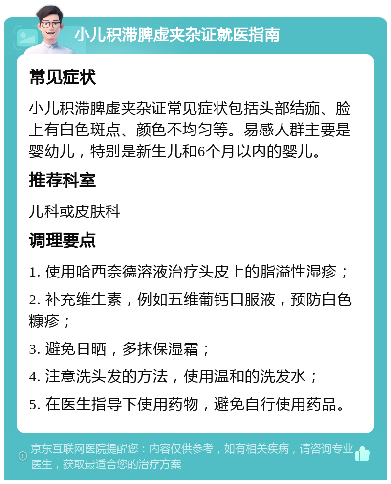 小儿积滞脾虚夹杂证就医指南 常见症状 小儿积滞脾虚夹杂证常见症状包括头部结痂、脸上有白色斑点、颜色不均匀等。易感人群主要是婴幼儿，特别是新生儿和6个月以内的婴儿。 推荐科室 儿科或皮肤科 调理要点 1. 使用哈西奈德溶液治疗头皮上的脂溢性湿疹； 2. 补充维生素，例如五维葡钙口服液，预防白色糠疹； 3. 避免日晒，多抹保湿霜； 4. 注意洗头发的方法，使用温和的洗发水； 5. 在医生指导下使用药物，避免自行使用药品。