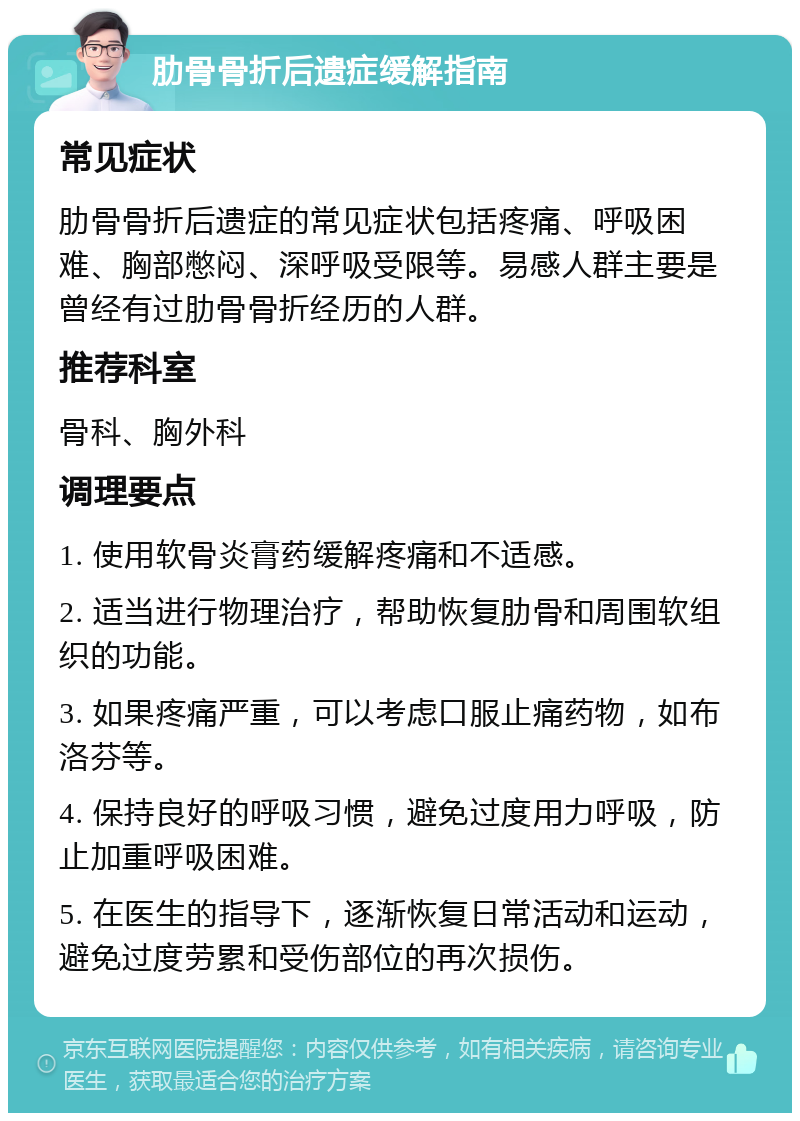 肋骨骨折后遗症缓解指南 常见症状 肋骨骨折后遗症的常见症状包括疼痛、呼吸困难、胸部憋闷、深呼吸受限等。易感人群主要是曾经有过肋骨骨折经历的人群。 推荐科室 骨科、胸外科 调理要点 1. 使用软骨炎膏药缓解疼痛和不适感。 2. 适当进行物理治疗，帮助恢复肋骨和周围软组织的功能。 3. 如果疼痛严重，可以考虑口服止痛药物，如布洛芬等。 4. 保持良好的呼吸习惯，避免过度用力呼吸，防止加重呼吸困难。 5. 在医生的指导下，逐渐恢复日常活动和运动，避免过度劳累和受伤部位的再次损伤。