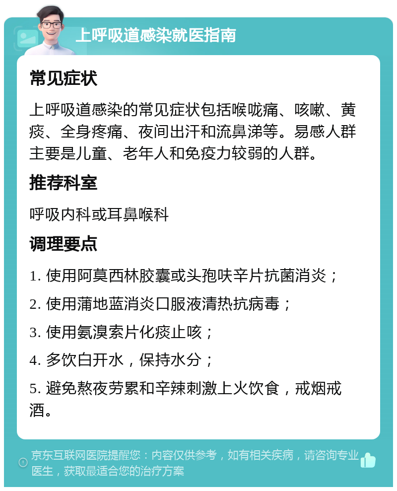 上呼吸道感染就医指南 常见症状 上呼吸道感染的常见症状包括喉咙痛、咳嗽、黄痰、全身疼痛、夜间出汗和流鼻涕等。易感人群主要是儿童、老年人和免疫力较弱的人群。 推荐科室 呼吸内科或耳鼻喉科 调理要点 1. 使用阿莫西林胶囊或头孢呋辛片抗菌消炎； 2. 使用蒲地蓝消炎口服液清热抗病毒； 3. 使用氨溴索片化痰止咳； 4. 多饮白开水，保持水分； 5. 避免熬夜劳累和辛辣刺激上火饮食，戒烟戒酒。