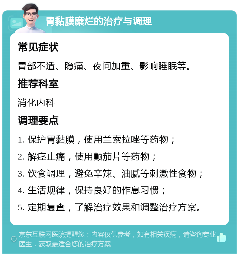 胃黏膜糜烂的治疗与调理 常见症状 胃部不适、隐痛、夜间加重、影响睡眠等。 推荐科室 消化内科 调理要点 1. 保护胃黏膜，使用兰索拉唑等药物； 2. 解痉止痛，使用颠茄片等药物； 3. 饮食调理，避免辛辣、油腻等刺激性食物； 4. 生活规律，保持良好的作息习惯； 5. 定期复查，了解治疗效果和调整治疗方案。