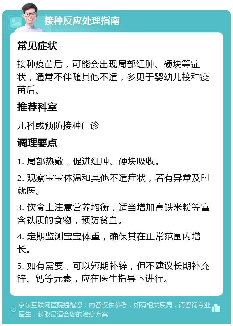 接种反应处理指南 常见症状 接种疫苗后，可能会出现局部红肿、硬块等症状，通常不伴随其他不适，多见于婴幼儿接种疫苗后。 推荐科室 儿科或预防接种门诊 调理要点 1. 局部热敷，促进红肿、硬块吸收。 2. 观察宝宝体温和其他不适症状，若有异常及时就医。 3. 饮食上注意营养均衡，适当增加高铁米粉等富含铁质的食物，预防贫血。 4. 定期监测宝宝体重，确保其在正常范围内增长。 5. 如有需要，可以短期补锌，但不建议长期补充锌、钙等元素，应在医生指导下进行。