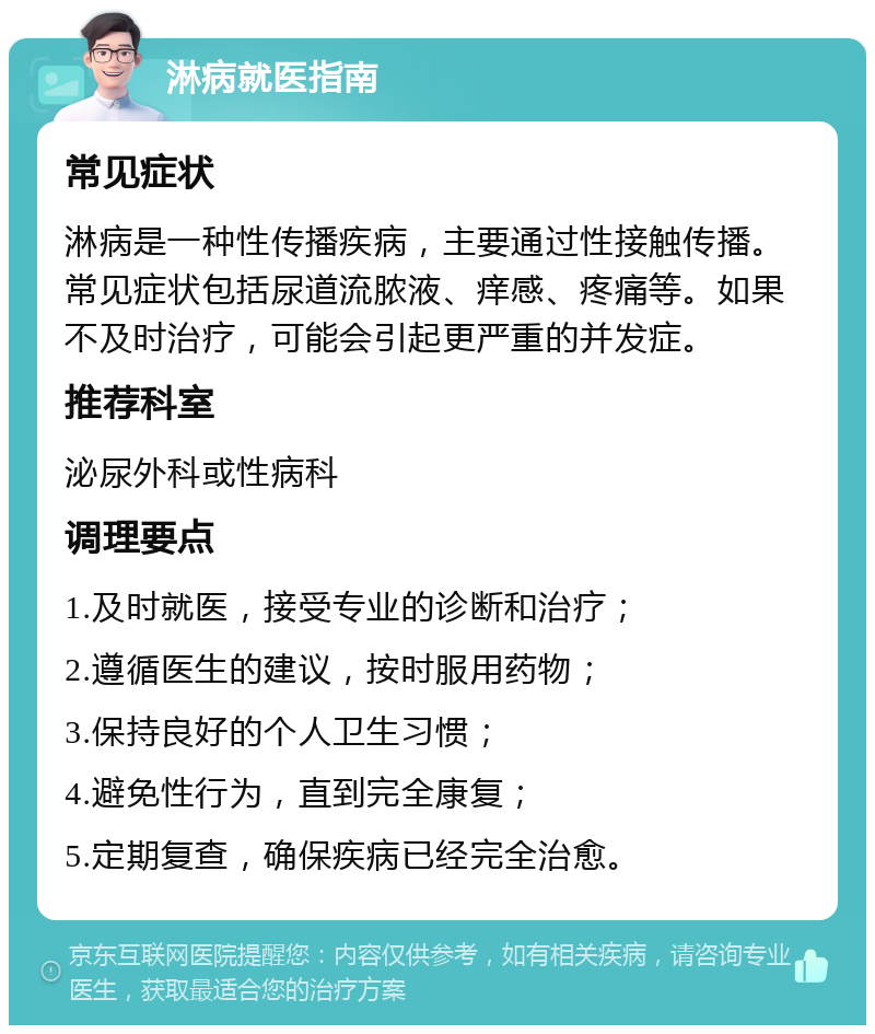 淋病就医指南 常见症状 淋病是一种性传播疾病，主要通过性接触传播。常见症状包括尿道流脓液、痒感、疼痛等。如果不及时治疗，可能会引起更严重的并发症。 推荐科室 泌尿外科或性病科 调理要点 1.及时就医，接受专业的诊断和治疗； 2.遵循医生的建议，按时服用药物； 3.保持良好的个人卫生习惯； 4.避免性行为，直到完全康复； 5.定期复查，确保疾病已经完全治愈。