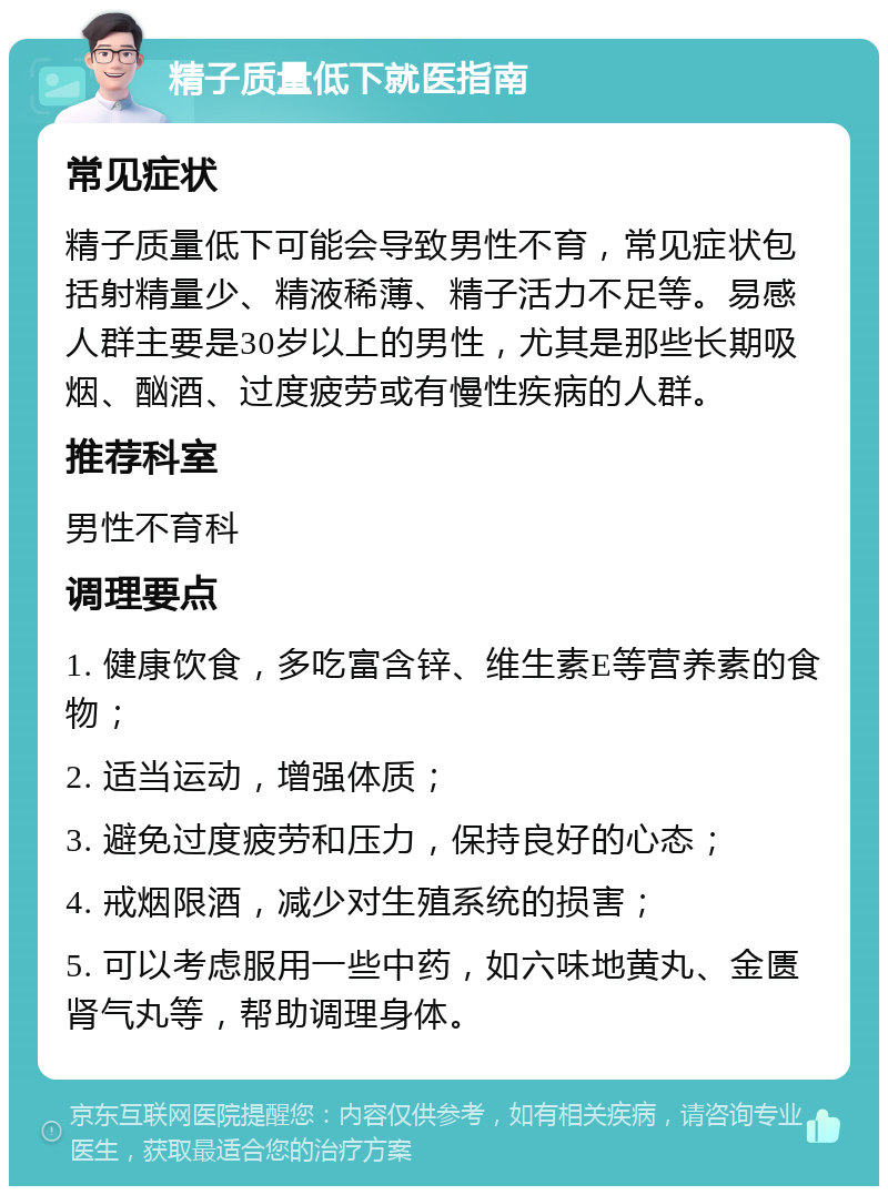 精子质量低下就医指南 常见症状 精子质量低下可能会导致男性不育，常见症状包括射精量少、精液稀薄、精子活力不足等。易感人群主要是30岁以上的男性，尤其是那些长期吸烟、酗酒、过度疲劳或有慢性疾病的人群。 推荐科室 男性不育科 调理要点 1. 健康饮食，多吃富含锌、维生素E等营养素的食物； 2. 适当运动，增强体质； 3. 避免过度疲劳和压力，保持良好的心态； 4. 戒烟限酒，减少对生殖系统的损害； 5. 可以考虑服用一些中药，如六味地黄丸、金匮肾气丸等，帮助调理身体。