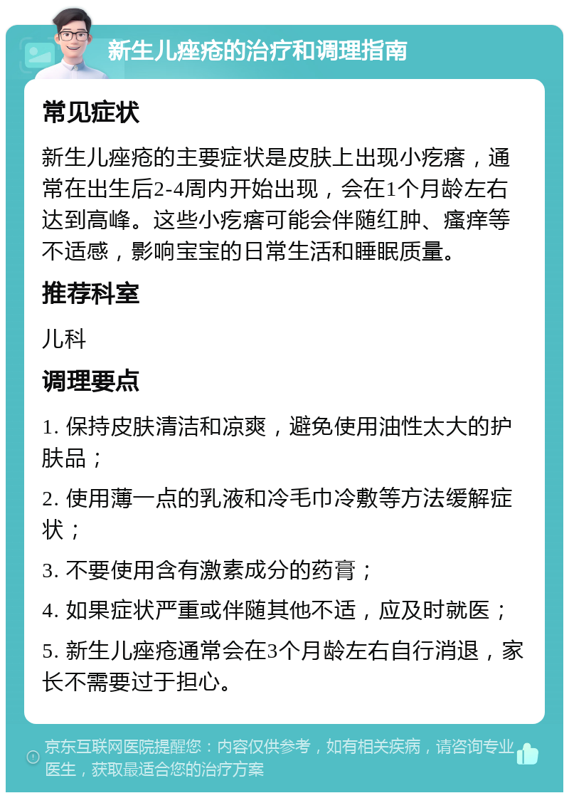 新生儿痤疮的治疗和调理指南 常见症状 新生儿痤疮的主要症状是皮肤上出现小疙瘩，通常在出生后2-4周内开始出现，会在1个月龄左右达到高峰。这些小疙瘩可能会伴随红肿、瘙痒等不适感，影响宝宝的日常生活和睡眠质量。 推荐科室 儿科 调理要点 1. 保持皮肤清洁和凉爽，避免使用油性太大的护肤品； 2. 使用薄一点的乳液和冷毛巾冷敷等方法缓解症状； 3. 不要使用含有激素成分的药膏； 4. 如果症状严重或伴随其他不适，应及时就医； 5. 新生儿痤疮通常会在3个月龄左右自行消退，家长不需要过于担心。