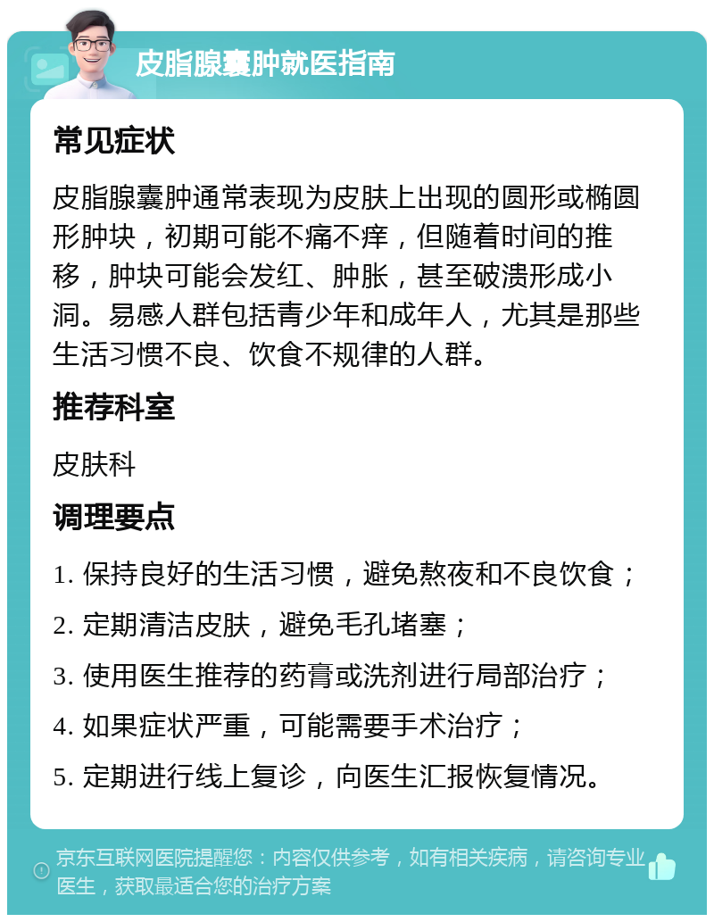 皮脂腺囊肿就医指南 常见症状 皮脂腺囊肿通常表现为皮肤上出现的圆形或椭圆形肿块，初期可能不痛不痒，但随着时间的推移，肿块可能会发红、肿胀，甚至破溃形成小洞。易感人群包括青少年和成年人，尤其是那些生活习惯不良、饮食不规律的人群。 推荐科室 皮肤科 调理要点 1. 保持良好的生活习惯，避免熬夜和不良饮食； 2. 定期清洁皮肤，避免毛孔堵塞； 3. 使用医生推荐的药膏或洗剂进行局部治疗； 4. 如果症状严重，可能需要手术治疗； 5. 定期进行线上复诊，向医生汇报恢复情况。