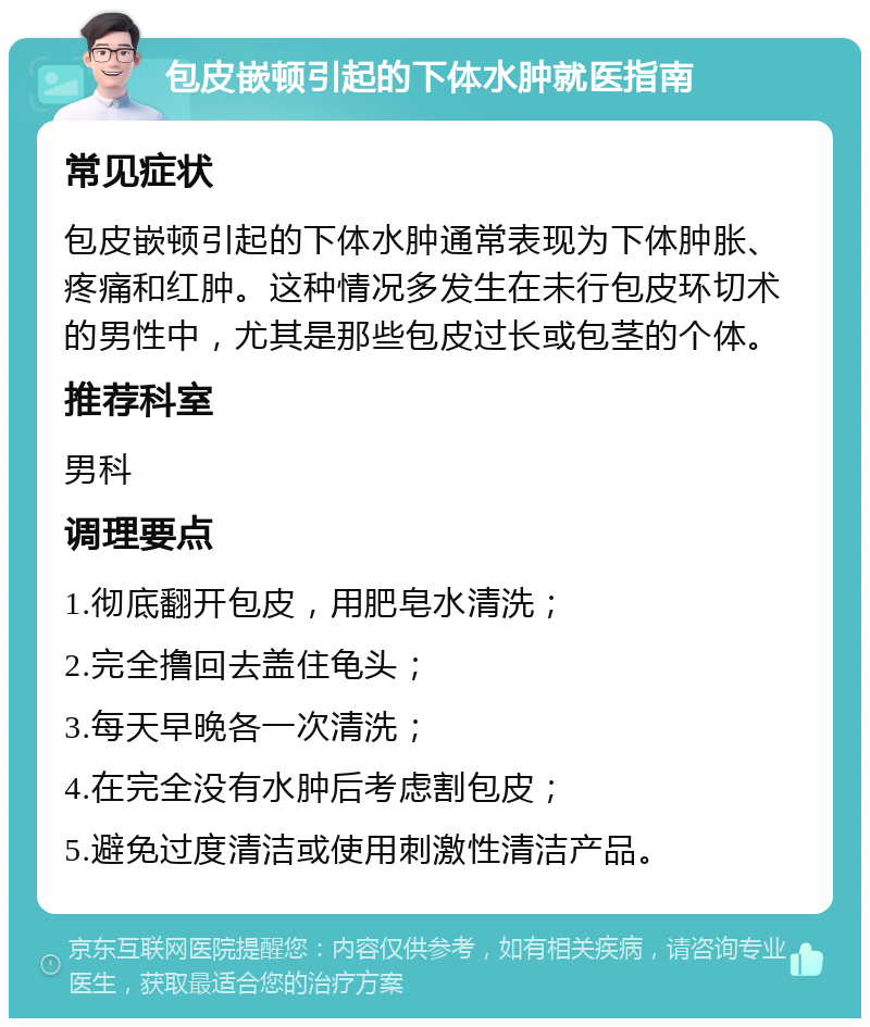 包皮嵌顿引起的下体水肿就医指南 常见症状 包皮嵌顿引起的下体水肿通常表现为下体肿胀、疼痛和红肿。这种情况多发生在未行包皮环切术的男性中，尤其是那些包皮过长或包茎的个体。 推荐科室 男科 调理要点 1.彻底翻开包皮，用肥皂水清洗； 2.完全撸回去盖住龟头； 3.每天早晚各一次清洗； 4.在完全没有水肿后考虑割包皮； 5.避免过度清洁或使用刺激性清洁产品。